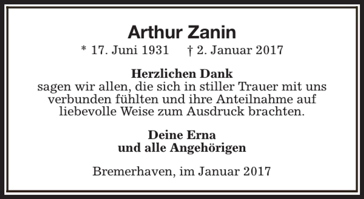 <p>Arthur Zanin</p><p>* 17. Juni 1931</p><p>† 2. Januar 2017</p><p>Herzlichen Dank<br />sagen wir allen, die sich in stiller Trauer mit uns<br />verbunden fühlten und ihre Anteilnahme auf<br />liebevolle Weise zum Ausdruck brachten.<br />Deine Erna<br />und alle Angehörigen<br />Bremerhaven, im Januar 2017</p>