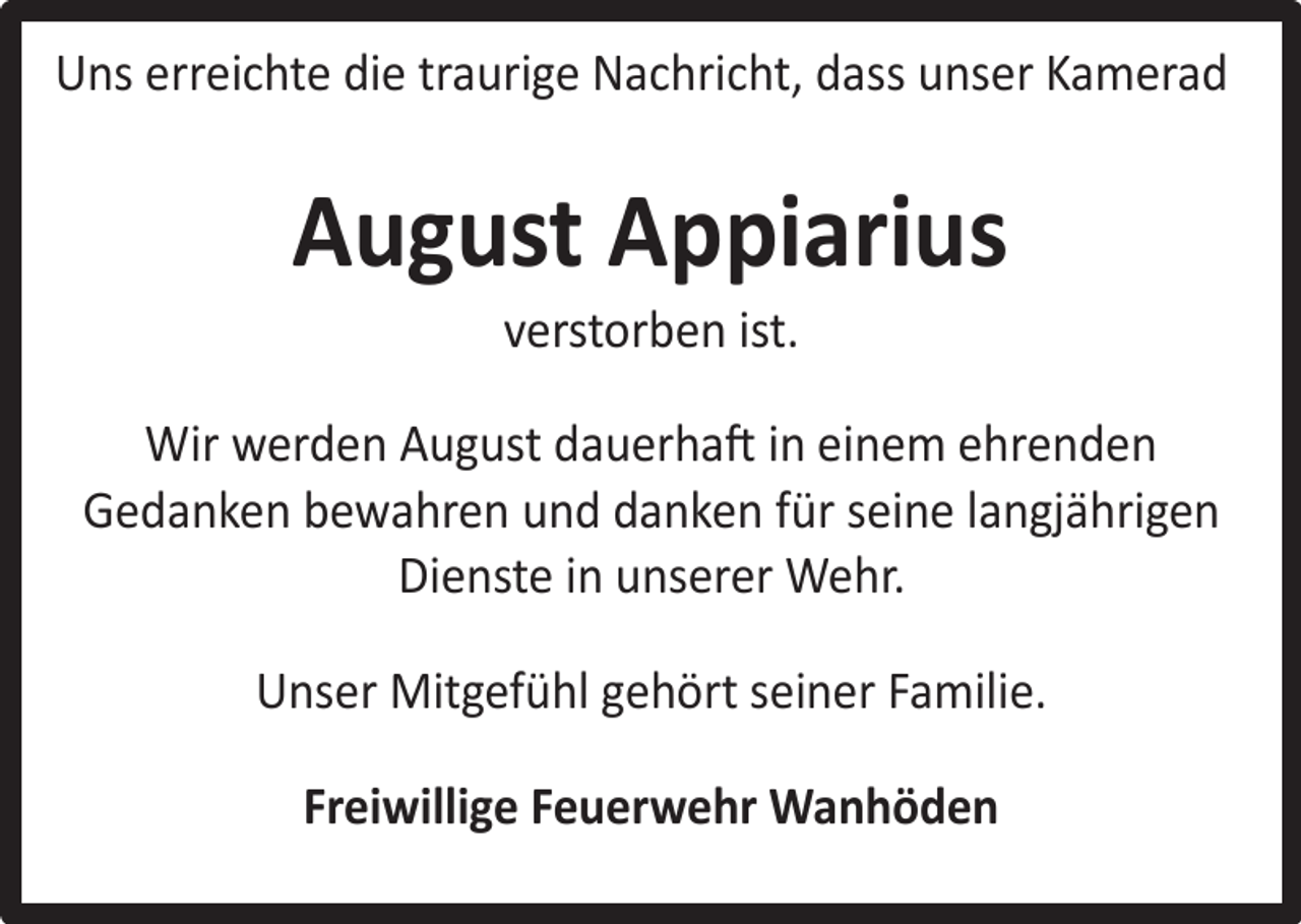 <p>Uns erreichte die traurige Nachricht, dass unser Kamerad</p><p>August Appiarius<br />verstorben ist.</p><p>Wir werden August dauerhaft in einem ehrenden<br />Gedanken bewahren und danken für seine langjährigen<br />Dienste in unserer Wehr.<br />Unser Mitgefühl gehört seiner Familie.<br />Freiwillige Feuerwehr Wanhöden</p>