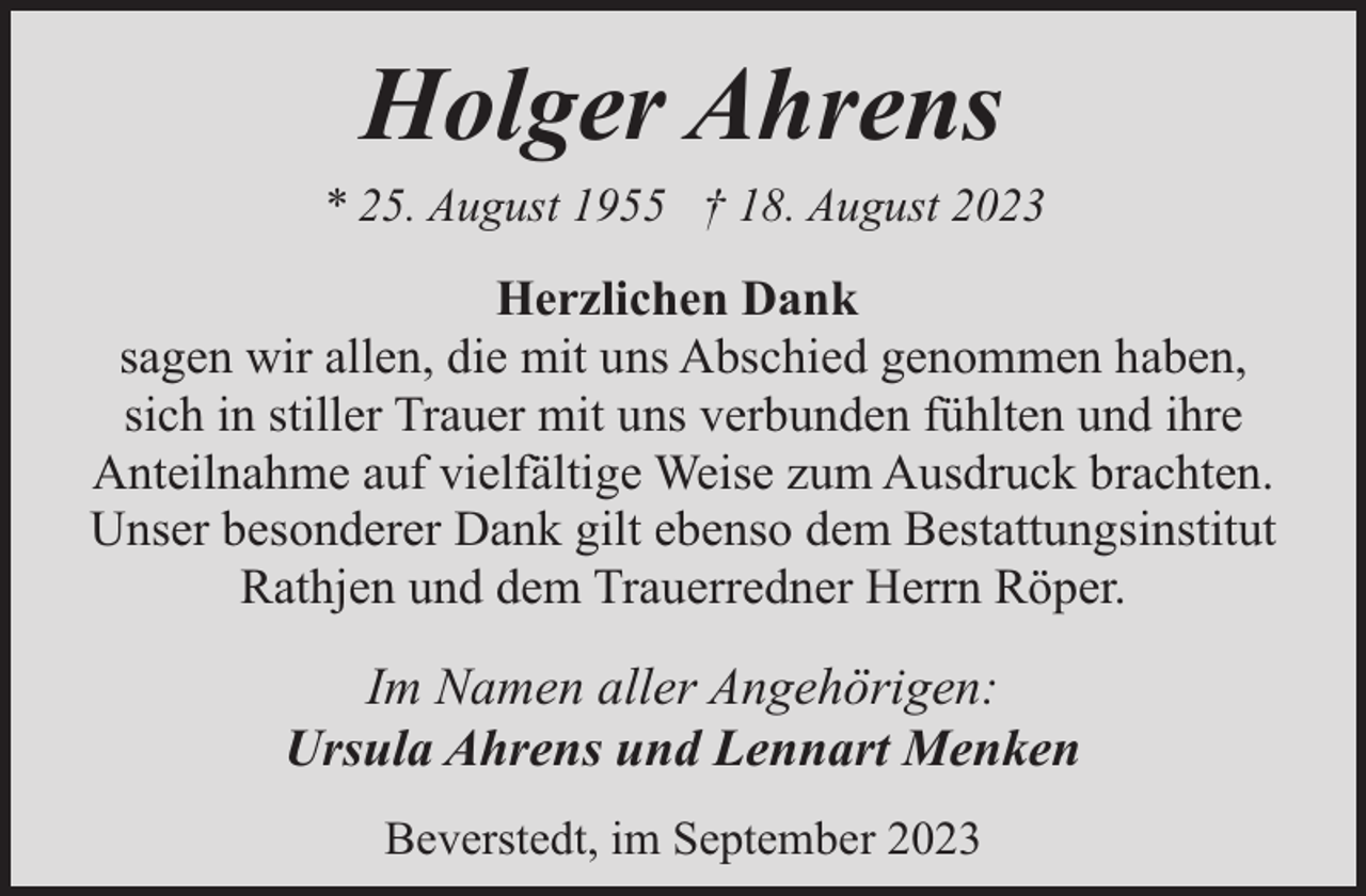 <p>Holger Ahrens<br />* 25. August 1955 † 18. August 2023</p><p>Herzlichen Dank<br />sagen wir allen, die mit uns Abschied genommen haben,<br />sich in stiller Trauer mit uns verbunden fühlten und ihre<br />Anteilnahme auf vielfältige Weise zum Ausdruck brachten.<br />Unser besonderer Dank gilt ebenso dem Bestattungsinstitut<br />Rathjen und dem Trauerredner Herrn Röper.</p><p>Im Namen aller Angehörigen:<br />Ursula Ahrens und Lennart Menken<br />Beverstedt, im September 2023</p>