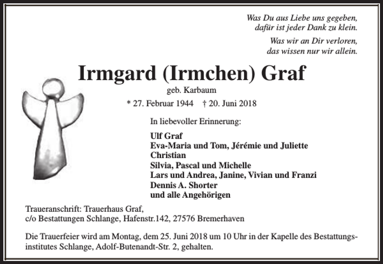<p>Was Du aus Liebe uns gegeben,<br />dafür ist jeder Dank zu klein.<br />Was wir an Dir verloren,<br />das wissen nur wir allein.</p><p>Irmgard (Irmchen) Graf<br />geb. Karbaum</p><p>* 27. Februar 1944</p><p>† 20. Juni 2018</p><p>In liebevoller Erinnerung:<br />Ulf Graf<br />Eva-Maria und Tom, Jérémie und Juliette<br />Christian<br />Silvia, Pascal und Michelle<br />Lars und Andrea, Janine, Vivian und Franzi<br />Dennis A. Shorter<br />und alle Angehörigen<br />Traueranschrift: Trauerhaus Graf,<br />c/o Bestattungen Schlange, Hafenstr.142, 27576 Bremerhaven<br />Die Trauerfeier wird am Montag, dem 25. Juni 2018 um 10 Uhr in der Kapelle des Bestattungsinstitutes Schlange, Adolf-Butenandt-Str. 2, gehalten.</p>