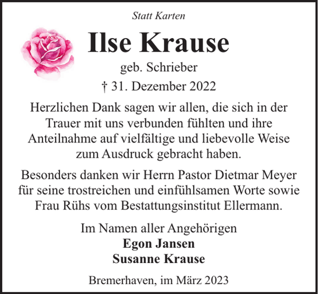 <p>Statt Karten</p><p>Ilse Krause<br />geb. Schrieber<br />† 31. Dezember 2022</p><p>Herzlichen Dank sagen wir allen, die sich in der<br />Trauer mit uns verbunden fühlten und ihre<br />Anteilnahme auf vielfältige und liebevolle Weise<br />zum Ausdruck gebracht haben.<br />Besonders danken wir Herrn Pastor Dietmar Meyer<br />für seine trostreichen und einfühlsamen Worte sowie<br />Frau Rühs vom Bestattungsinstitut Ellermann.<br />Im Namen aller Angehörigen<br />Egon Jansen<br />Susanne Krause<br />Bremerhaven, im März 2023</p>