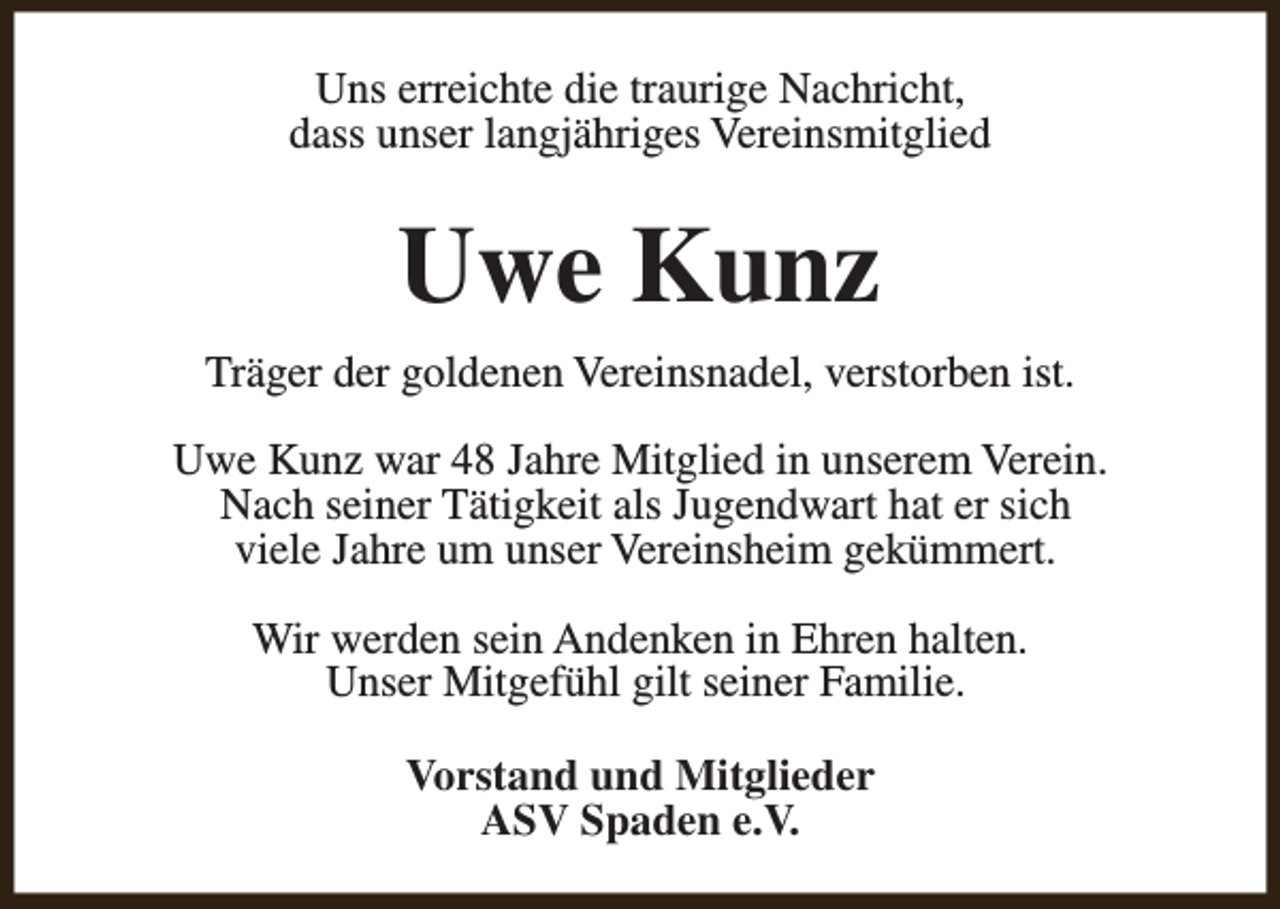 <p>Uns erreichte die traurige Nachricht,<br />dass unser langjähriges Vereinsmitglied</p><p>Uwe Kunz<br />Träger der goldenen Vereinsnadel, verstorben ist.<br />Uwe Kunz war 48 Jahre Mitglied in unserem Verein.<br />Nach seiner Tätigkeit als Jugendwart hat er sich<br />viele Jahre um unser Vereinsheim gekümmert.<br />Wir werden sein Andenken in Ehren halten.<br />Unser Mitgefühl gilt seiner Familie.<br />Vorstand und Mitglieder<br />ASV Spaden e.V.</p>