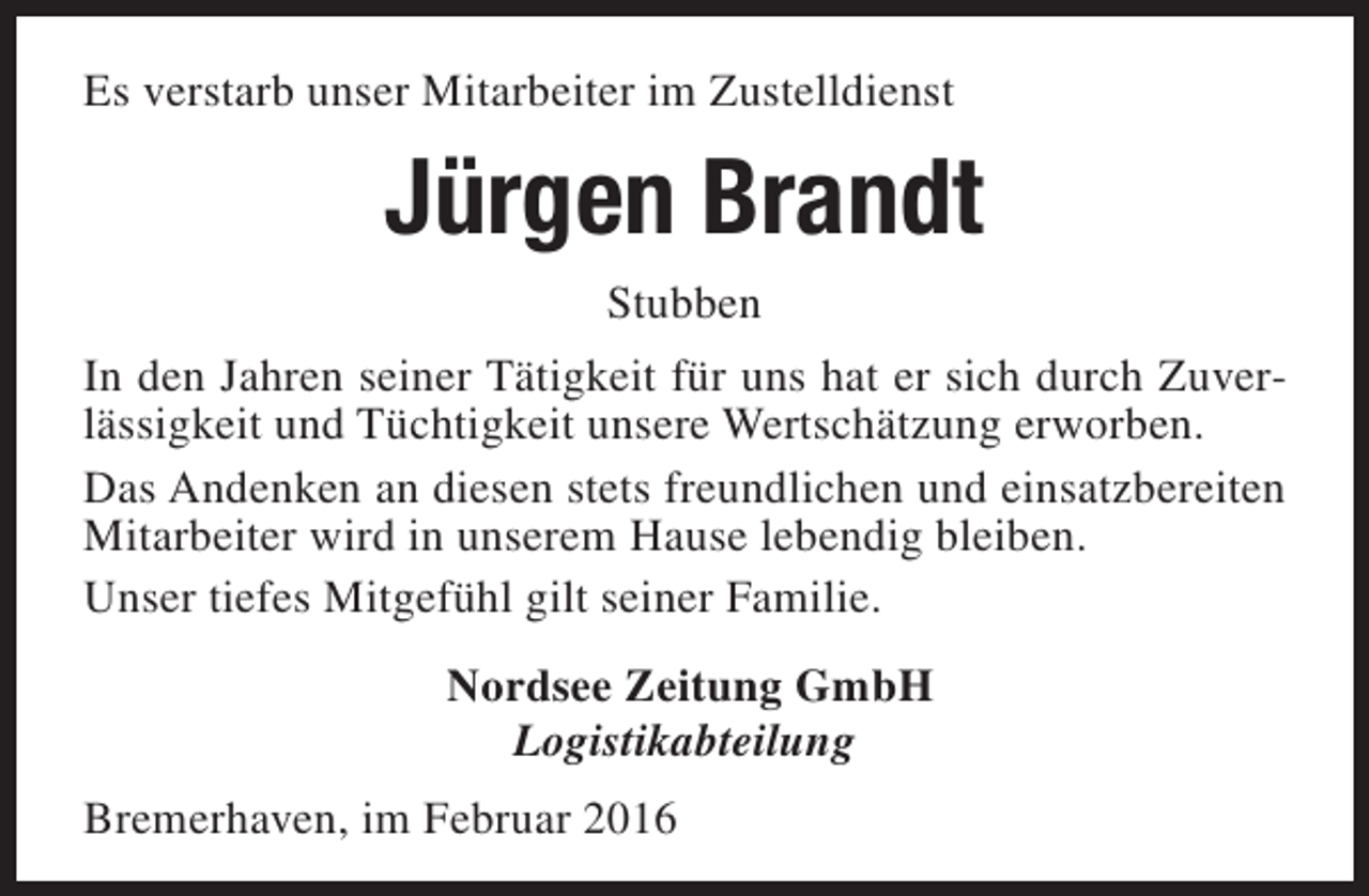 <p>Es verstarb unser Mitarbeiter im Zustelldienst</p><p>Jürgen Brandt<br />Stubben<br />In den Jahren seiner Tätigkeit für uns hat er sich durch Zuverlässigkeit und Tüchtigkeit unsere Wertschätzung erworben.<br />Das Andenken an diesen stets freundlichen und einsatzbereiten<br />Mitarbeiter wird in unserem Hause lebendig bleiben.<br />Unser tiefes Mitgefühl gilt seiner Familie.<br />Nordsee Zeitung GmbH<br />Logistikabteilung<br />Bremerhaven, im Februar 2016</p>