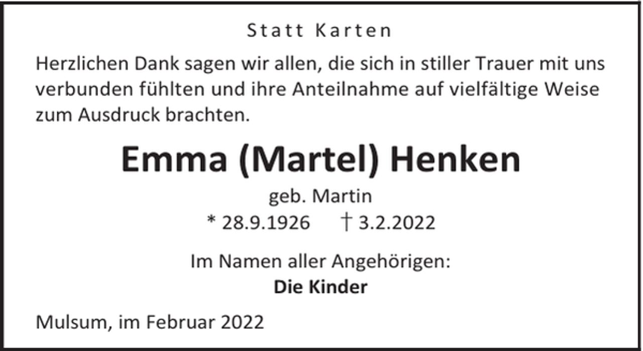 <p>Statt Karten<br />Herzlichen Dank sagen wir allen, die sich in stiller Trauer mit uns<br />verbunden fühlten und ihre Anteilnahme auf vielfältige Weise<br />zum Ausdruck brachten.</p><p>Emma (Martel) Henken<br />geb. Martin<br />* 28.9.1926 † 3.2.2022</p><p>Im Namen aller Angehörigen:<br />Die Kinder<br />Mulsum, im Februar 2022</p>