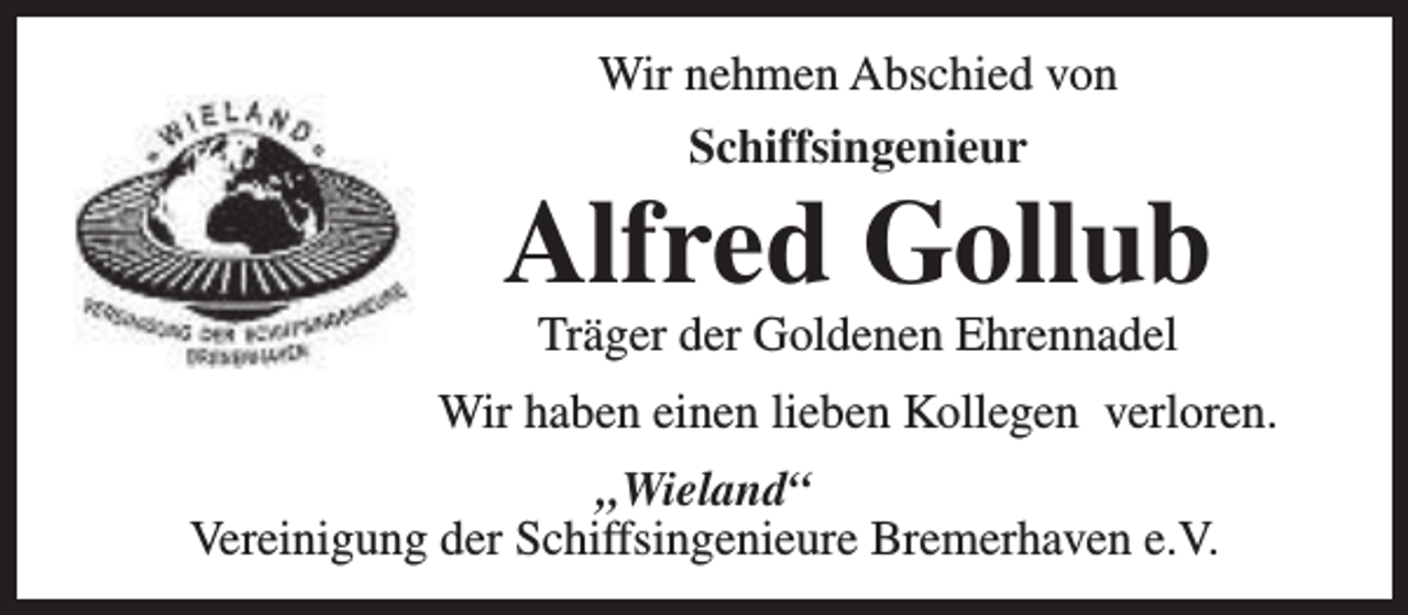 <p>Wir nehmen Abschied von<br />Schiffsingenieur</p><p>Alfred Gollub<br />Träger der Goldenen Ehrennadel</p><p>Wir haben einen lieben Kollegen verloren.<br />„Wieland“<br />Vereinigung der Schiffsingenieure Bremerhaven e.V.</p>