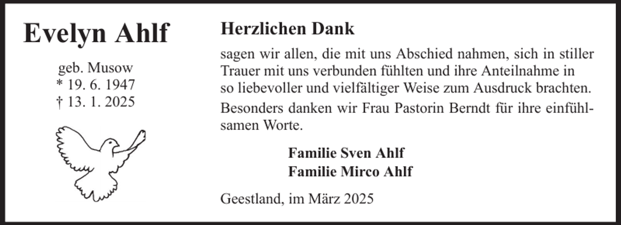 <p>Evelyn Ahlf<br />geb. Musow<br />* 19. 6. 1947<br />† 13. 1. 2025</p><p>Herzlichen Dank<br />sagen wir allen, die mit uns Abschied nahmen, sich in stiller<br />Trauer mit uns verbunden fühlten und ihre Anteilnahme in<br />so liebevoller und vielfältiger Weise zum Ausdruck brachten.<br />Besonders danken wir Frau Pastorin Berndt für ihre einfühlsamen Worte.<br />Familie Sven Ahlf<br />Familie Mirco Ahlf<br />Geestland, im März 2025</p>