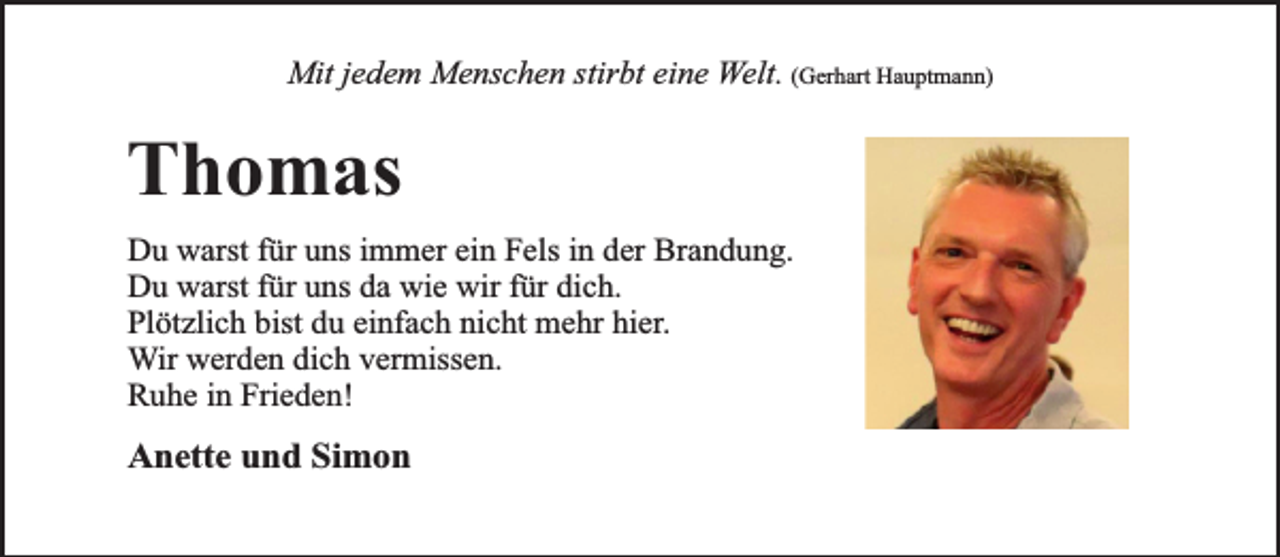 <p>Mit jedem Menschen stirbt eine Welt. (Gerhart Hauptmann)</p><p>Thomas<br />Du warst für uns immer ein Fels in der Brandung.<br />Du warst für uns da wie wir für dich.<br />Plötzlich bist du einfach nicht mehr hier.<br />Wir werden dich vermissen.<br />Ruhe in Frieden!</p><p>Anette und Simon</p>
