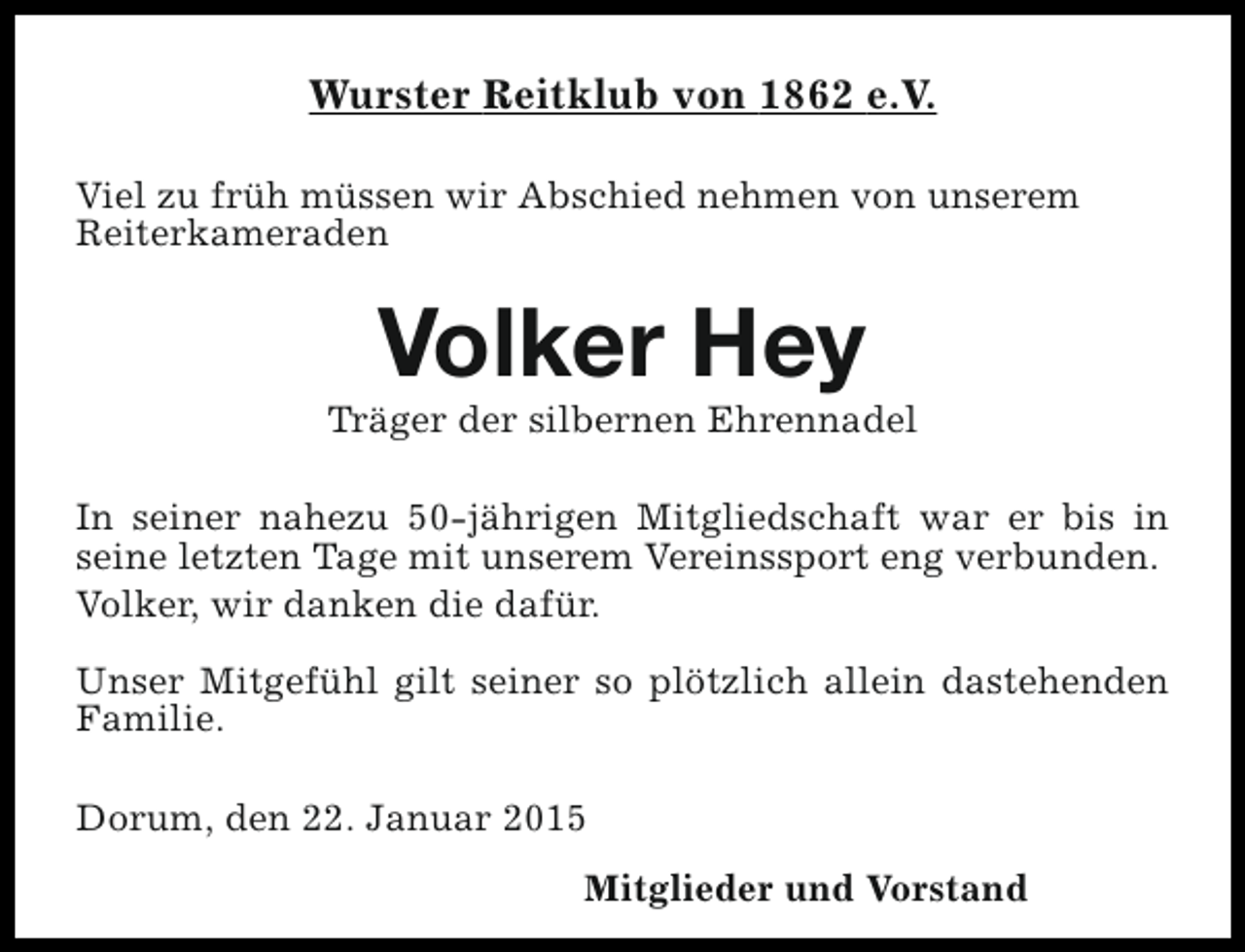 <p>Wurster Reitklub von 1862 e.V.<br />Viel zu früh müssen wir Abschied nehmen von unserem<br />Reiterkameraden</p><p>Volker Hey</p><p>Träger der silbernen Ehrennadel<br />In seiner nahezu 50-jährigen Mitgliedschaft war er bis in<br />seine letzten Tage mit unserem Vereinssport eng verbunden.<br />Volker, wir danken die dafür.<br />Unser Mitgefühl gilt seiner so plötzlich allein dastehenden<br />Familie.<br />Dorum, den 22. Januar 2015<br />Mitglieder und Vorstand</p>