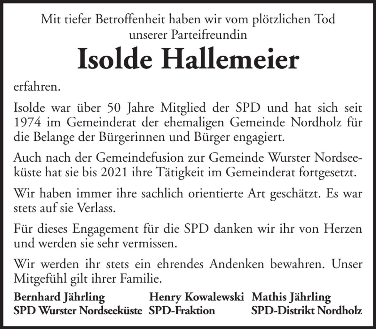 <p>Mit tiefer Betroffenheit haben wir vom plötzlichen Tod<br />unserer Parteifreundin</p><p>Isolde Hallemeier</p><p>erfahren.<br />Isolde war über 50 Jahre Mitglied der SPD und hat sich seit<br />1974 im Gemeinderat der ehemaligen Gemeinde Nordholz für<br />die Belange der Bürgerinnen und Bürger engagiert.<br />Auch nach der Gemeindefusion zur Gemeinde Wurster Nordseeküste hat sie bis 2021 ihre Tätigkeit im Gemeinderat fortgesetzt.<br />Wir haben immer ihre sachlich orientierte Art geschätzt. Es war<br />stets auf sie Verlass.<br />Für dieses Engagement für die SPD danken wir ihr von Herzen<br />und werden sie sehr vermissen.<br />Wir werden ihr stets ein ehrendes Andenken bewahren. Unser<br />Mitgefühl gilt ihrer Familie.<br />Bernhard Jährling<br />Henry Kowalewski Mathis Jährling<br />SPD Wurster Nordseeküste SPD-Fraktion<br />SPD-Distrikt Nordholz</p>