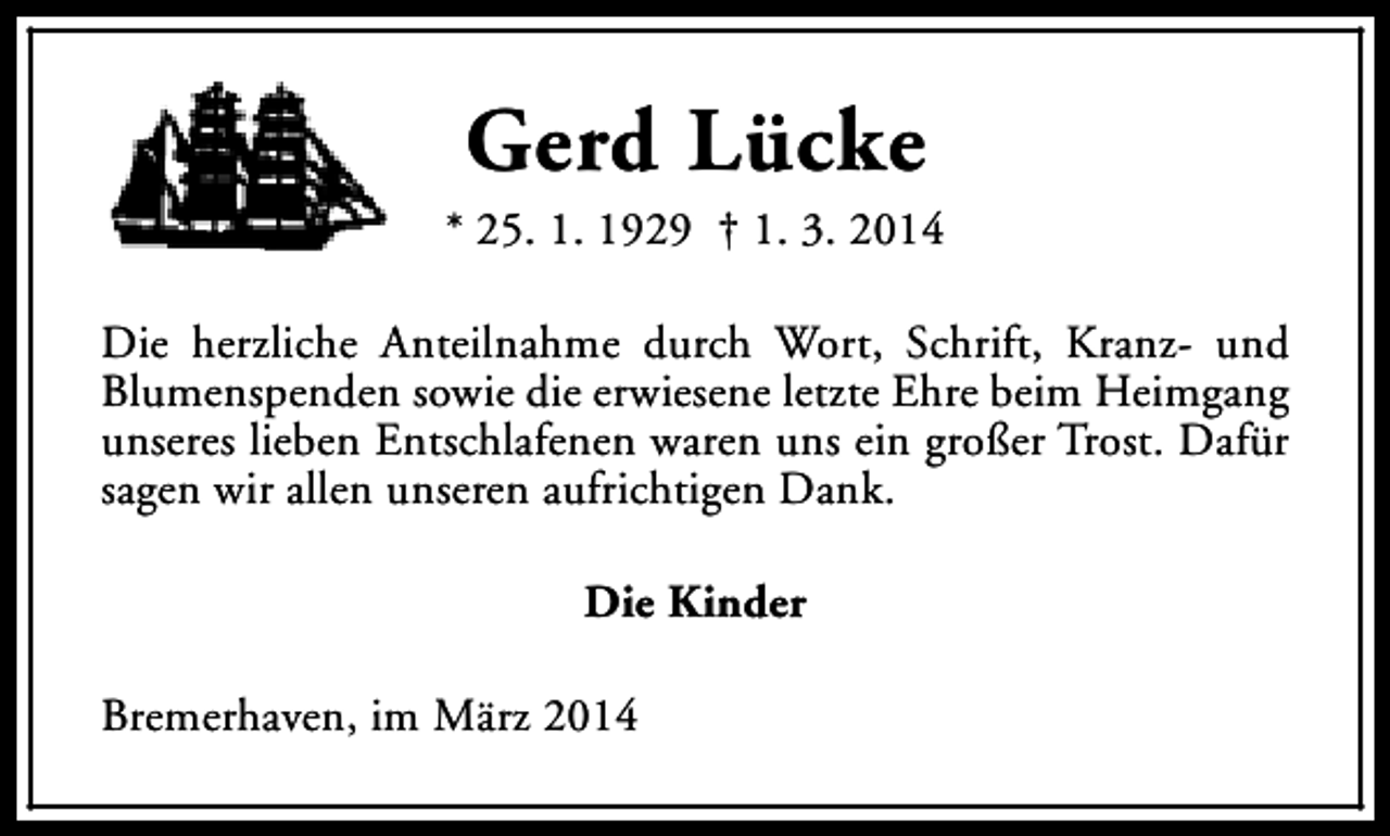 <p>Gerd Lücke</p><p>* 25. 1. 1929 † 1. 3. 2014<br />Die herzliche Anteilnahme durch Wort, Schrift, Kranz- und<br />Blumenspenden sowie die erwiesene letzte Ehre beim Heimgang<br />unseres lieben Entschlafenen waren uns ein großer Trost. Dafür<br />sagen wir allen unseren aufrichtigen Dank.<br />Die Kinder<br />Bremerhaven, im März 2014</p>