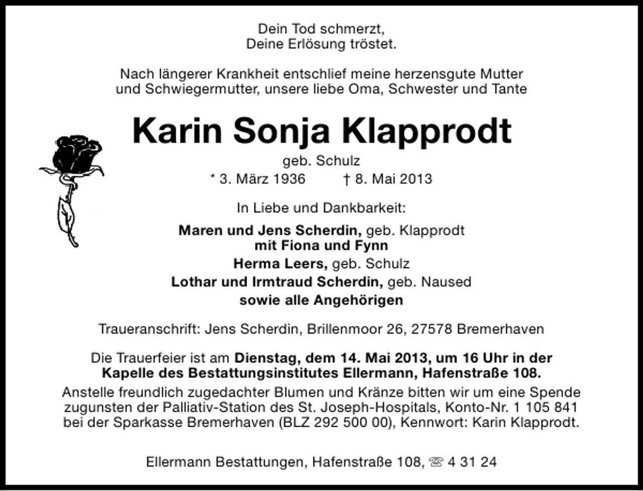 <p>Dein Tod schmerzt,<br />Deine Erlösung tröstet.<br />Nach längerer Krankheit entschlief meine herzensgute Mutter<br />und Schwiegermutter, unsere liebe Oma, Schwester und Tante</p><p>Karin Sonja Klapprodt<br />geb. Schulz<br />* 3. März 1936<br />† 8. Mai 2013<br />In Liebe und Dankbarkeit:<br />Maren und Jens Scherdin, geb. Klapprodt<br />mit Fiona und Fynn<br />Herma Leers, geb. Schulz<br />Lothar und Irmtraud Scherdin, geb. Naused<br />sowie alle Angehörigen<br />Traueranschrift: Jens Scherdin, Brillenmoor 26, 27578 Bremerhaven<br />Die Trauerfeier ist am Dienstag, dem 14. Mai 2013, um 16 Uhr in der<br />Kapelle des Bestattungsinstitutes Ellermann, Hafenstraße 108.<br />Anstelle freundlich zugedachter Blumen und Kränze bitten wir um eine Spende<br />zugunsten der Palliativ-Station des St. Joseph-Hospitals, Konto-Nr. 05 841<br />bei der Sparkasse Bremerhaven (BLZ 292 5), Kennwort: Karin Klapprodt.<br />Ellermann Bestattungen, Hafenstraße 108, s 4 31 24</p>