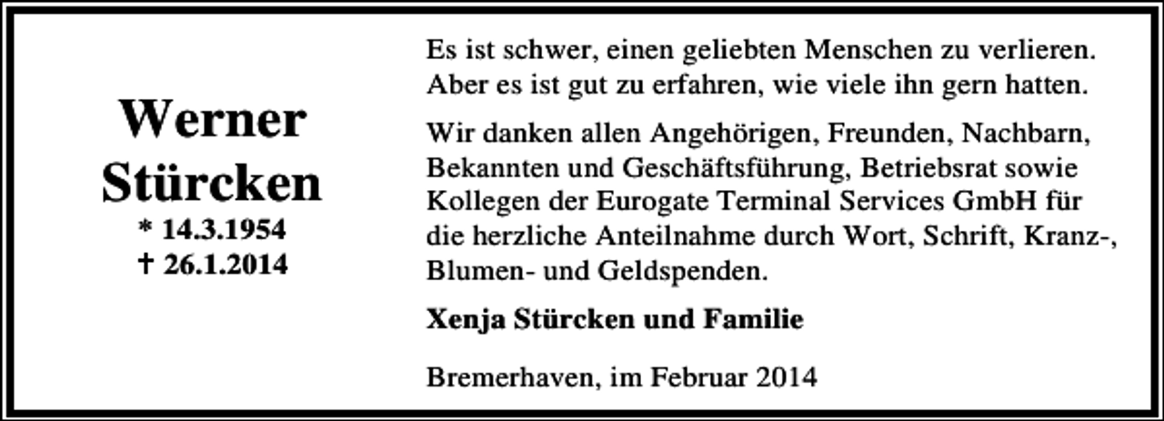<p>Werner<br />Stürcken<br />* 14.3.1954<br />26.1.2014</p><p>Es ist schwer, einen geliebten Menschen zu verlieren.<br />Aber es ist gut zu erfahren, wie viele ihn gern hatten.<br />Wir danken allen Angehörigen, Freunden, Nachbarn,<br />Bekannten und Geschäftsführung, Betriebsrat sowie<br />Kollegen der Eurogate Terminal Services GmbH für<br />die herzliche Anteilnahme durch Wort, Schrift, Kranz-,<br />Blumen- und Geldspenden.<br />Xenja Stürcken und Familie<br />Bremerhaven, im Februar 2014</p>