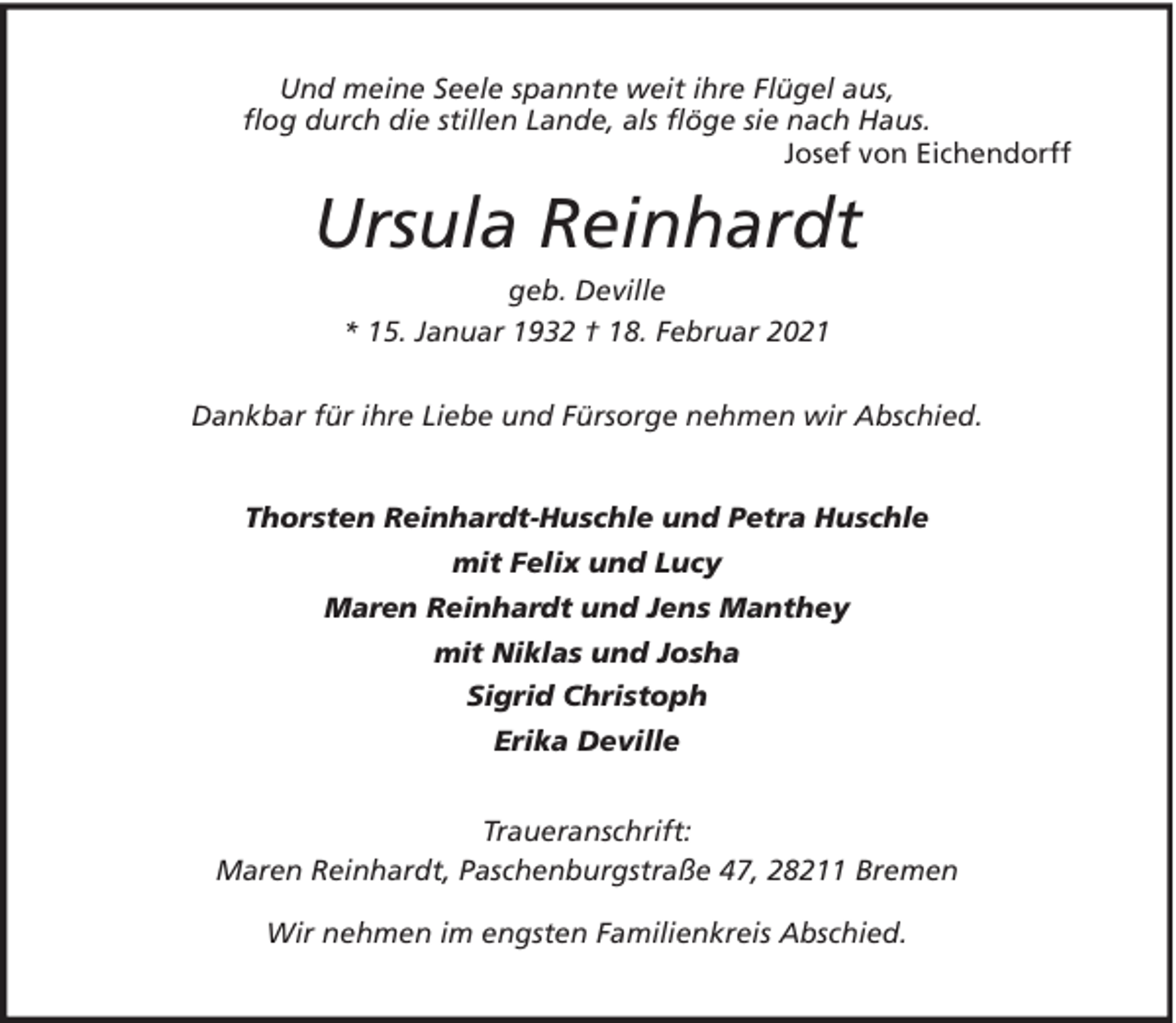 <p>Und meine Seele spannte weit ihre Flügel aus,<br />flog durch die stillen Lande, als flöge sie nach Haus.<br />Josef von Eichendorff</p><p>Ursula Reinhardt<br />geb. Deville<br />* 15. Januar 1932 † 18. Februar 2021<br />Dankbar für ihre Liebe und Fürsorge nehmen wir Abschied.<br />Thorsten Reinhardt-Huschle und Petra Huschle<br />mit Felix und Lucy<br />Maren Reinhardt und Jens Manthey<br />mit Niklas und Josha<br />Sigrid Christoph<br />Erika Deville<br />Traueranschrift:<br />Maren Reinhardt, Paschenburgstraße 47, 28211 Bremen<br />Wir nehmen im engsten Familienkreis Abschied.</p>