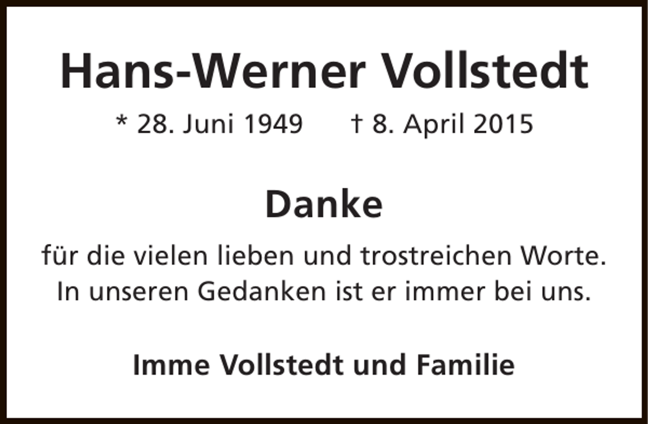 <p>Hans-Werner Vollstedt<br />* 28. Juni 1949</p><p>† 8. April 2015</p><p>Danke<br />für die vielen lieben und trostreichen Worte.<br />In unseren Gedanken ist er immer bei uns.</p><p>Imme Vollstedt und Familie</p>