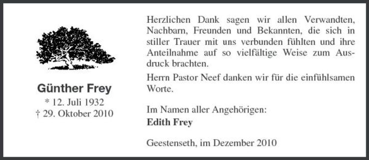 <p>Günther Frey<br />* 12. Juli 1932 † 29. Oktober 2010</p><p>Herzlichen Dank sagen wir allen Verwandten, Nachbarn, Freunden und Bekannten, die sich in stiller Trauer mit uns verbunden fühlten und ihre Anteilnahme auf so vielfältige Weise zum Ausdruck brachten. Herrn Pastor Neef danken wir für die einfühlsamen Worte. Im Namen aller Angehörigen: Edith Frey Geestenseth, im Dezember 2010</p>