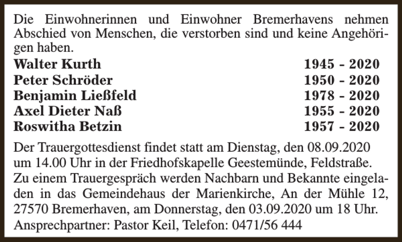<p>Die Einwohnerinnen und Einwohner Bremerhavens nehmen<br />Abschied von Menschen, die verstorben sind und keine Angehörigen haben.<br />Walter Kurth<br />1945 - 2020<br />Peter Schröder<br />1950 - 2020<br />Benjamin Ließfeld<br />1978 - 2020<br />Axel Dieter Naß<br />1955 - 2020<br />Roswitha Betzin<br />1957 - 2020<br />Der Trauergottesdienst findet statt am Dienstag, den 08.09.2020<br />um 14.00 Uhr in der Friedhofskapelle Geestemünde, Feldstraße.<br />Zu einem Trauergespräch werden Nachbarn und Bekannte eingeladen in das Gemeindehaus der Marienkirche, An der Mühle 12,<br />27570 Bremerhaven, am Donnerstag, den 03.09.2020 um 18 Uhr.<br />Ansprechpartner: Pastor Keil, Telefon: 0471/56 444</p>