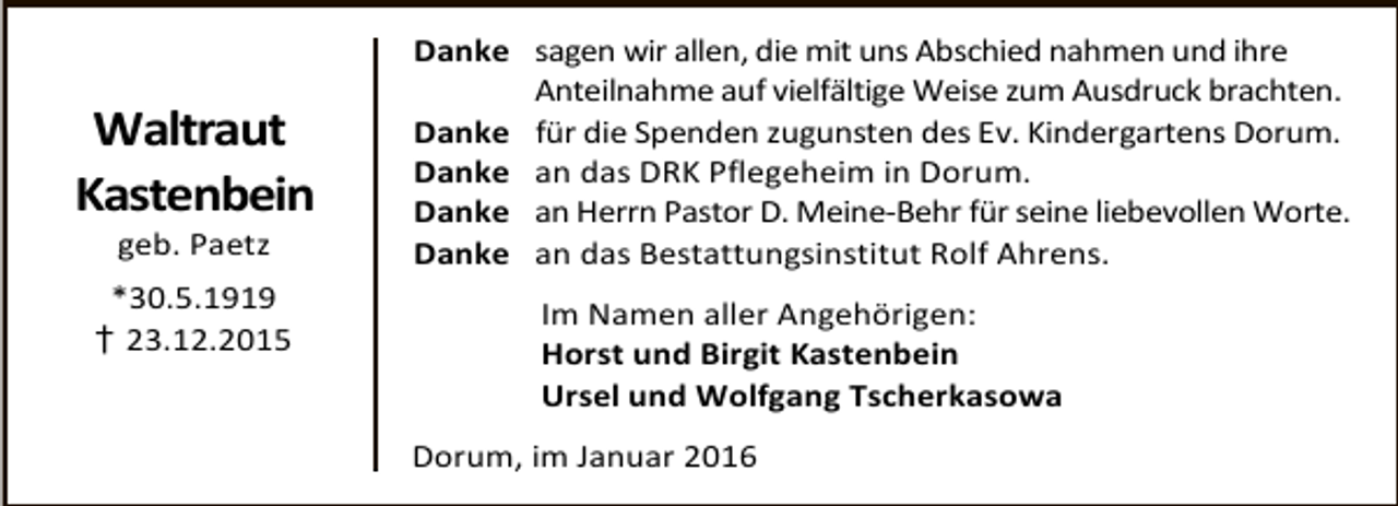 <p>Waltraut<br />Kastenbein<br />geb. Paetz</p><p>*30.5.1919<br />† 23.12.2015</p><p>Danke sagen wir allen, die mit uns Abschied nahmen und ihre<br />Anteilnahme auf vielfältige Weise zum Ausdruck brachten.<br />Danke für die Spenden zugunsten des Ev. Kindergartens Dorum.<br />Danke an das DRK Pflegeheim in Dorum.<br />Danke an Herrn Pastor D. Meine-Behr für seine liebevollen Worte.<br />Danke an das Bestattungsinstitut Rolf Ahrens.<br />Im Namen aller Angehörigen:<br />Horst und Birgit Kastenbein<br />Ursel und Wolfgang Tscherkasowa<br />Dorum, im Januar 2016</p>