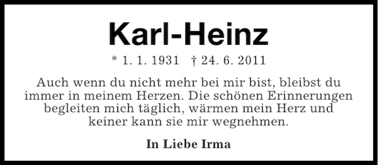 <p>Karl-Heinz<br />* 1. 1. 1931 † 24. 6. 2011<br />Auch wenn du nicht mehr bei mir bist, bleibst du<br />immer in meinem Herzen. Die schönen Erinnerungen<br />begleiten mich täglich, wärmen mein Herz und<br />keiner kann sie mir wegnehmen.<br />In Liebe Irma</p>