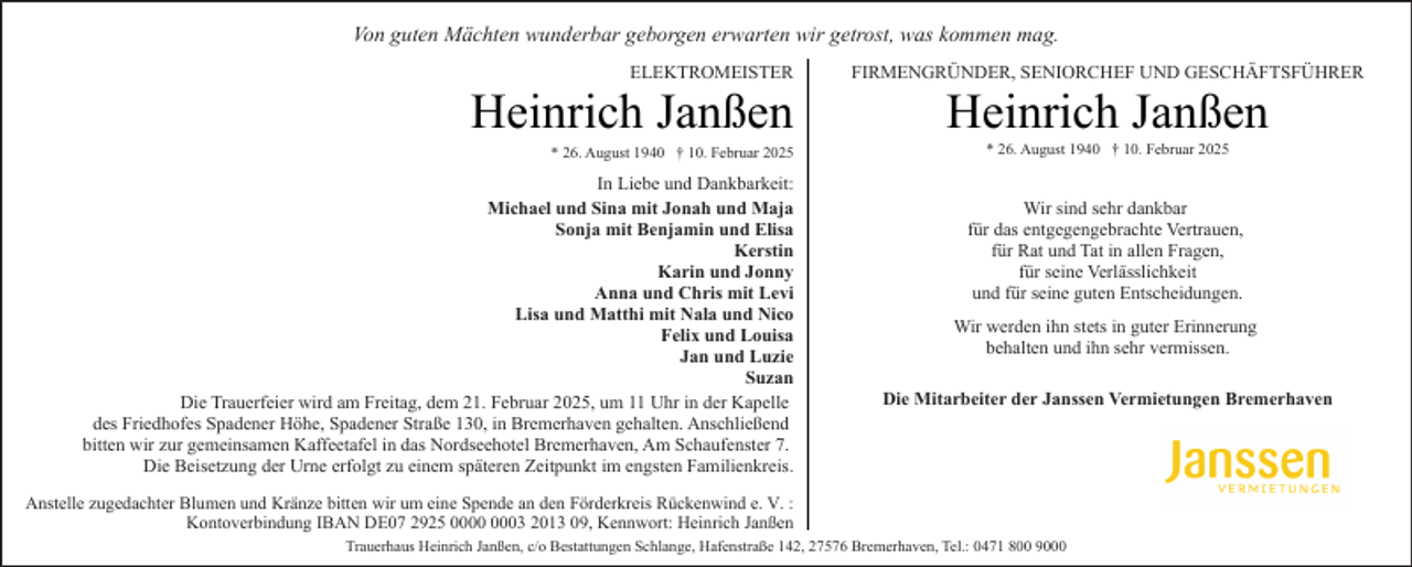 <p>Von guten Mächten wunderbar geborgen erwarten wir getrost, was kommen mag.<br />ELEKTROMEISTER</p>
<p>Heinrich Janßen</p>
<p>* 26. August 1940 † 10. Februar 2025</p>
<p>In Liebe und Dankbarkeit:<br />Michael und Sina mit Jonah und Maja<br />Sonja mit Benjamin und Elisa<br />Kerstin<br />Karin und Jonny<br />Anna und Chris mit Levi<br />Lisa und Matthi mit Nala und Nico<br />Felix und Louisa<br />Jan und Luzie<br />Suzan<br />Die Trauerfeier wird am Freitag, dem 21. Februar 2025, um 11 Uhr in der Kapelle<br />des Friedhofes Spadener Höhe, Spadener Straße 130, in Bremerhaven gehalten. Anschließend<br />bitten wir zur gemeinsamen Kaffeetafel in das Nordseehotel Bremerhaven, Am Schaufenster 7.<br />Die Beisetzung der Urne erfolgt zu einem späteren Zeitpunkt im engsten Familienkreis.</p>
<p>FIRMENGRÜNDER, SENIORCHEF UND GESCHÄFTSFÜHRER</p>
<p>Heinrich Janßen<br />* 26. August 1940 † 10. Februar 2025</p>
<p>Wir sind sehr dankbar<br />für das entgegengebrachte Vertrauen,<br />für Rat und Tat in allen Fragen,<br />für seine Verlässlichkeit<br />und für seine guten Entscheidungen.<br />Wir werden ihn stets in guter Erinnerung<br />behalten und ihn sehr vermissen.<br />Die Mitarbeiter der Janssen Vermietungen Bremerhaven</p>
<p>Anstelle zugedachter Blumen und Kränze bitten wir um eine Spende an den Förderkreis Rückenwind e. V. :<br />Kontoverbindung IBAN DE07 2925 03 2013 09, Kennwort: Heinrich Janßen<br />Trauerhaus Heinrich Janßen, c/o Bestattungen Schlange, Hafenstraße 142, 27576 Bremerhaven, Tel.: 0471 800 9000</p>