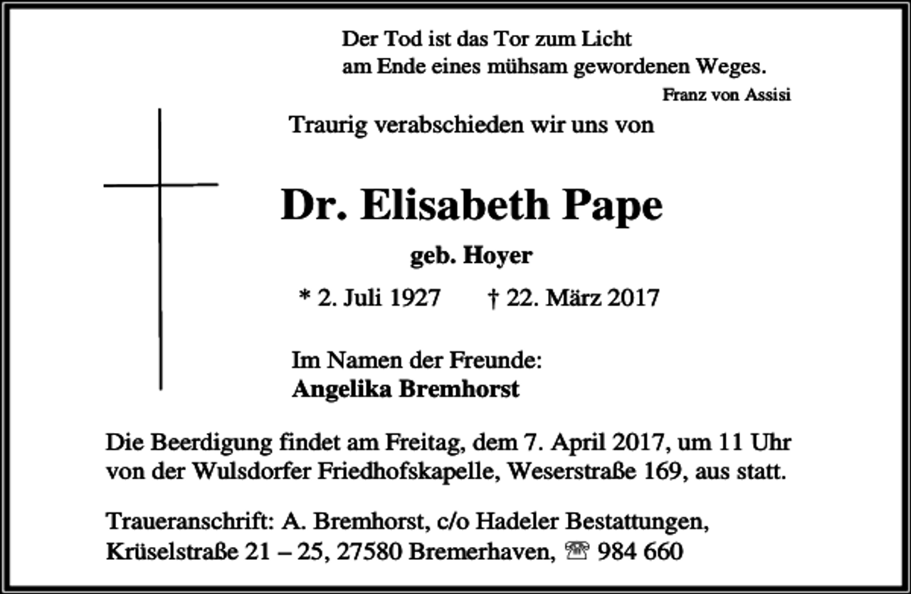 <p>Der Tod ist das Tor zum Licht<br />am Ende eines mühsam gewordenen Weges.<br />Franz von Assisi</p><p>Traurig verabschieden wir uns von</p><p>Dr. Elisabeth Pape<br />geb. Hoyer</p><p>* 2. Juli 1927</p><p>† 22. März 2017</p><p>Im Namen der Freunde:<br />Angelika Bremhorst<br />Die Beerdigung findet am Freitag, dem 7. April 2017, um 11 Uhr<br />von der Wulsdorfer Friedhofskapelle, Weserstraße 169, aus statt.<br />Traueranschrift: A. Bremhorst, c/o Hadeler Bestattungen,<br />Krüselstraße 21 – 25, 27580 Bremerhaven, ℡ 984 660</p>