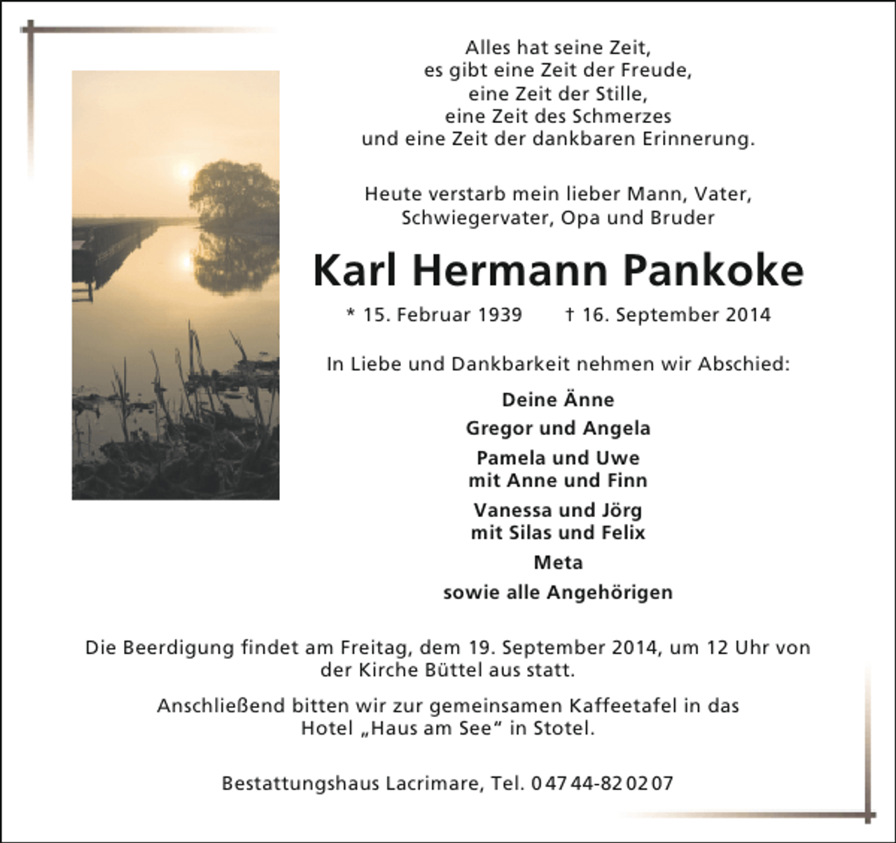 <p>Alles hat seine Zeit,<br />es gibt eine Zeit der Freude,<br />eine Zeit der Stille,<br />eine Zeit des Schmerzes<br />und eine Zeit der dankbaren Erinnerung.<br />Heute verstarb mein lieber Mann, Vater,<br />Schwiegervater, Opa und Bruder</p><p>Karl Hermann Pankoke<br />* 15. Februar 1939</p><p>† 16. September 2014</p><p>In Liebe und Dankbarkeit nehmen wir Abschied:<br />Deine Änne<br />Gregor und Angela<br />Pamela und Uwe<br />mit Anne und Finn<br />Vanessa und Jörg<br />mit Silas und Felix<br />Meta<br />sowie alle Angehörigen<br />Die Beerdigung findet am Freitag, dem 19. September 2014, um 12 Uhr von<br />der Kirche Büttel aus statt.<br />Anschließend bitten wir zur gemeinsamen Kaffeetafel in das<br />Hotel „Haus am See“ in Stotel.<br />Bestattungshaus Lacrimare, Tel. 0 47 44-82 02 07</p>