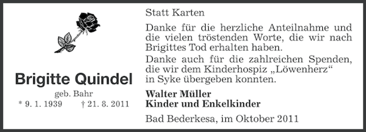 <p>Statt Karten</p><p>Brigitte Quindel<br />geb. Bahr<br />* 9. 1. 1939<br />† 21. 8. 2011</p><p>Danke für die herzliche Anteilnahme und<br />die vielen tröstenden Worte, die wir nach<br />Brigittes Tod erhalten haben.<br />Danke auch für die zahlreichen Spenden,<br />die wir dem Kinderhospiz „Löwenherz“<br />in Syke übergeben konnten.<br />Walter Müller<br />Kinder und Enkelkinder<br />Bad Bederkesa, im Oktober 2011</p>