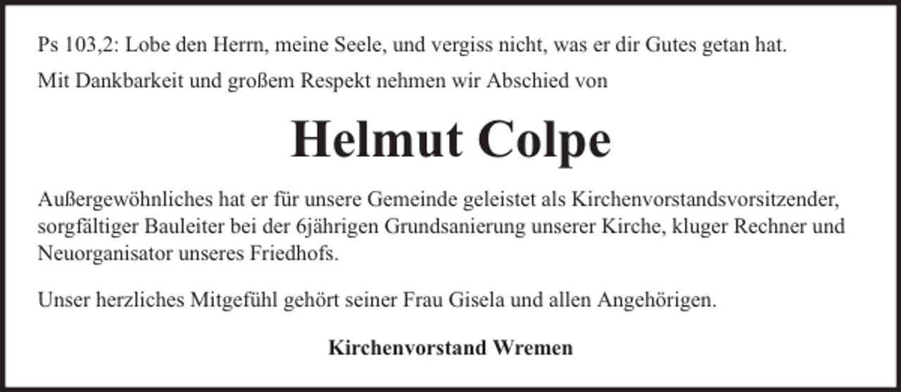 <p>Ps 103,2: Lobe den Herrn, meine Seele, und vergiss nicht, was er dir Gutes getan hat.<br />Mit Dankbarkeit und großem Respekt nehmen wir Abschied von</p><p>Helmut Colpe<br />Außergewöhnliches hat er für unsere Gemeinde geleistet als Kirchenvorstandsvorsitzender,<br />sorgfältiger Bauleiter bei der 6jährigen Grundsanierung unserer Kirche, kluger Rechner und<br />Neuorganisator unseres Friedhofs.<br />Unser herzliches Mitgefühl gehört seiner Frau Gisela und allen Angehörigen.<br />Kirchenvorstand Wremen</p>
