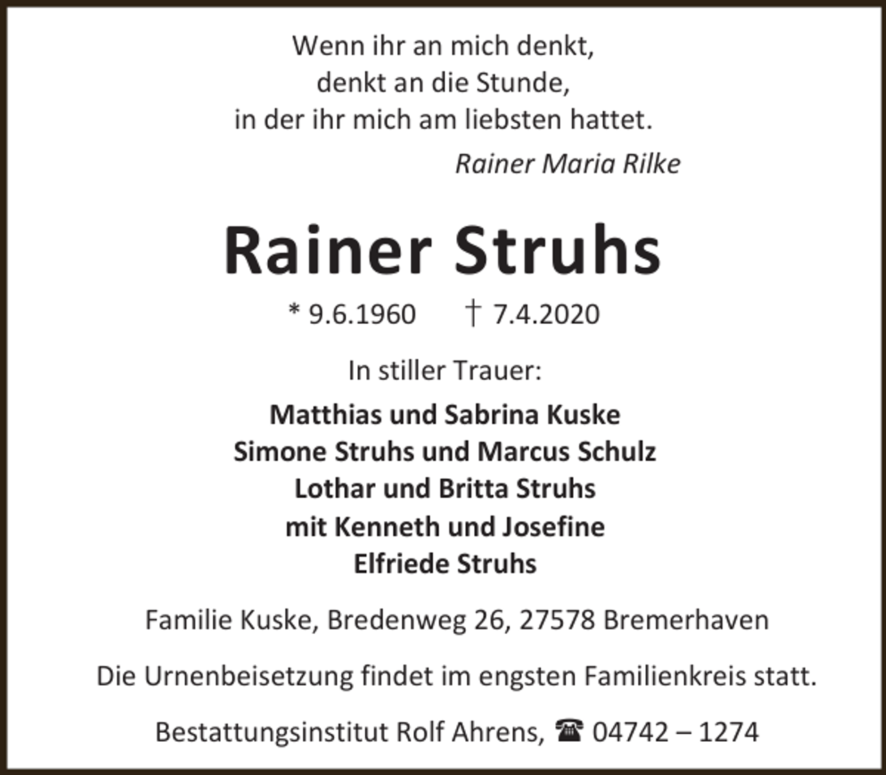<p>Wenn ihr an mich denkt,<br />denkt an die Stunde,<br />in der ihr mich am liebsten hattet.<br />Rainer Maria Rilke</p><p>Rainer Struhs<br />* 9.6.1960</p><p>† 7.4.2020</p><p>In stiller Trauer:<br />Matthias und Sabrina Kuske<br />Simone Struhs und Marcus Schulz<br />Lothar und Britta Struhs<br />mit Kenneth und Josefine<br />Elfriede Struhs<br />Familie Kuske, Bredenweg 26, 27578 Bremerhaven<br />Die Urnenbeisetzung findet im engsten Familienkreis statt.<br />Bestattungsinstitut Rolf Ahrens,  04742 – 1274</p>