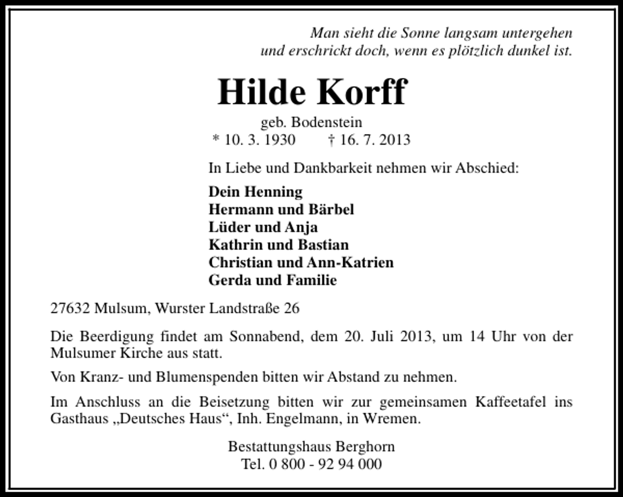 <p>Man sieht die Sonne langsam untergehen<br />und erschrickt doch, wenn es plötzlich dunkel ist.</p><p>Hilde Korff</p><p>geb. Bodenstein<br />* 10. 3. 1930<br />† 16. 7. 2013<br />In Liebe und Dankbarkeit nehmen wir Abschied:<br />Dein Henning<br />Hermann und Bärbel<br />Lüder und Anja<br />Kathrin und Bastian<br />Christian und Ann-Katrien<br />Gerda und Familie<br />27632 Mulsum, Wurster Landstraße 26<br />Die Beerdigung findet am Sonnabend, dem 20. Juli 2013, um 14 Uhr von der<br />Mulsumer Kirche aus statt.<br />Von Kranz- und Blumenspenden bitten wir Abstand zu nehmen.<br />Im Anschluss an die Beisetzung bitten wir zur gemeinsamen Kaffeetafel ins<br />Gasthaus „Deutsches Haus“, Inh. Engelmann, in Wremen.<br />Bestattungshaus Berghorn<br />Tel. 0 800 - 92 94 000</p>