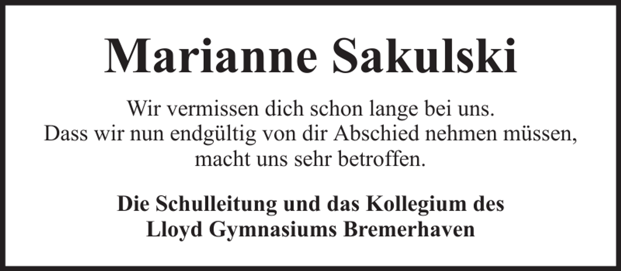 <p>Marianne Sakulski<br />Wir vermissen dich schon lange bei uns.<br />Dass wir nun endgültig von dir Abschied nehmen müssen,<br />macht uns sehr betroffen.<br />Die Schulleitung und das Kollegium des<br />Lloyd Gymnasiums Bremerhaven</p>