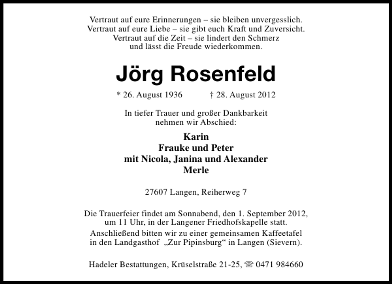 <p>Vertraut auf eure Erinnerungen – sie bleiben unvergesslich.<br />Vertraut auf eure Liebe – sie gibt euch Kraft und Zuversicht.<br />Vertraut auf die Zeit – sie lindert den Schmerz<br />und lässt die Freude wiederkommen.</p><p>Jörg Rosenfeld<br />* 26. August 1936</p><p>† 28. August 2012</p><p>In tiefer Trauer und großer Dankbarkeit<br />nehmen wir Abschied:</p><p>Karin<br />Frauke und Peter<br />mit Nicola, Janina und Alexander<br />Merle<br />27607 Langen, Reiherweg 7<br />Die Trauerfeier findet am Sonnabend, den 1. September 2012,<br />um 11 Uhr, in der Langener Friedhofskapelle statt.<br />Anschließend bitten wir zu einer gemeinsamen Kaffeetafel<br />in den Landgasthof „Zur Pipinsburg“ in Langen (Sievern).<br />Hadeler Bestattungen, Krüselstraße 21-25, s 0471 984660</p>