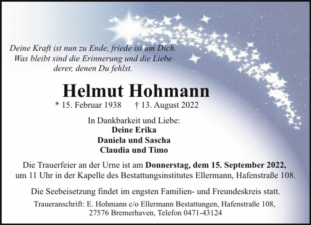 <p>Deine Kraft ist nun zu Ende, friede ist um Dich.<br />Was bleibt sind die Erinnerung und die Liebe<br />derer, denen Du fehlst.</p><p>Helmut Hohmann</p><p>* 15. Februar 1938</p><p>† 13. August 2022</p><p>In Dankbarkeit und Liebe:<br />Deine Erika<br />Daniela und Sascha<br />Claudia und Timo<br />Die Trauerfeier an der Urne ist am Donnerstag, dem 15. September 2022,<br />um 11 Uhr in der Kapelle des Bestattungsinstitutes Ellermann, Hafenstraße 108.<br />Die Seebeisetzung findet im engsten Familien- und Freundeskreis statt.<br />Traueranschrift: E. Hohmann c/o Ellermann Bestattungen, Hafenstraße 108,<br />27576 Bremerhaven, Telefon 0471-43124</p>