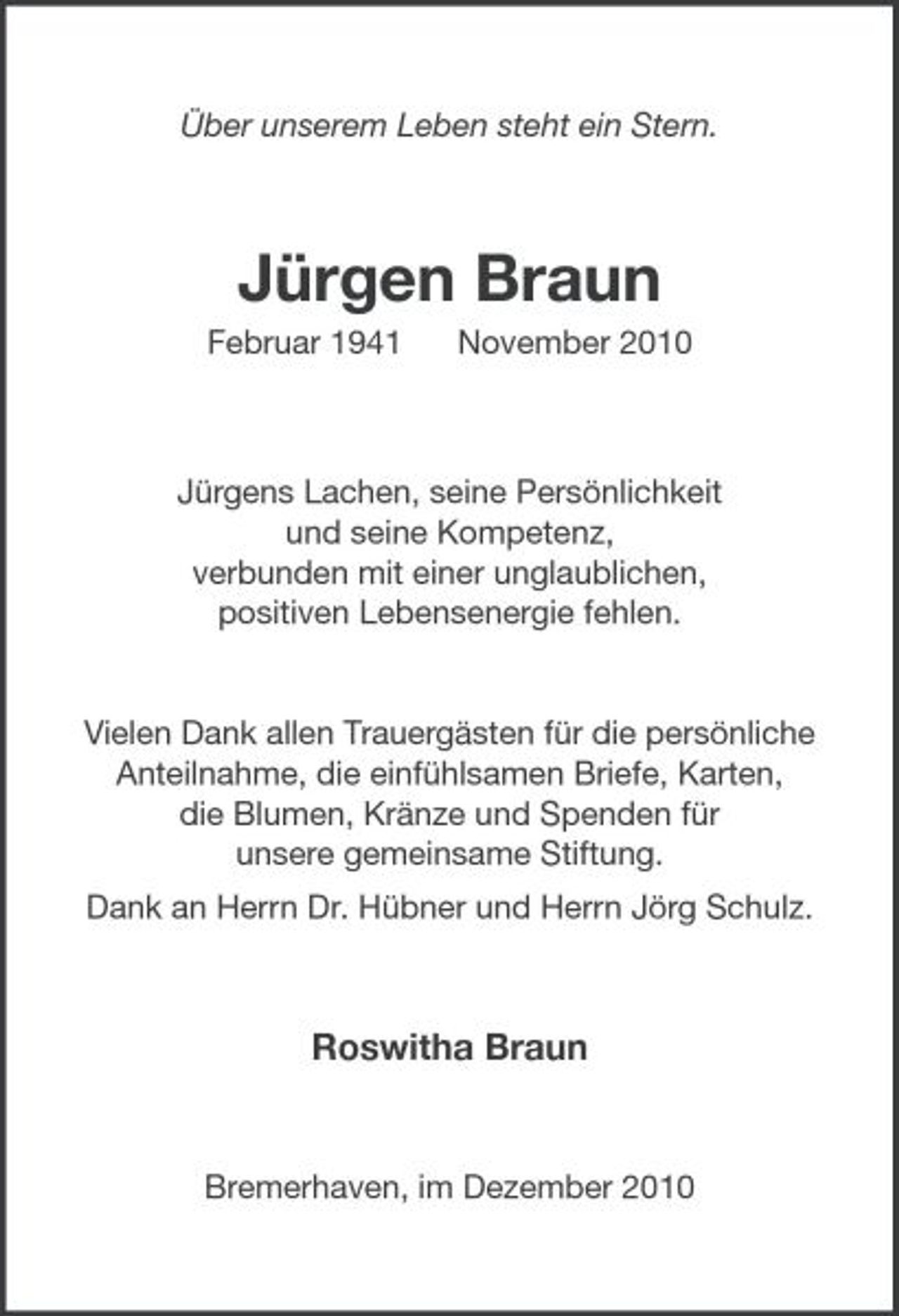 <p>Über unserem Leben steht ein Stern.</p><p>Jürgen Braun<br />Februar 1941 November 2010</p><p>Jürgens Lachen, seine Persönlichkeit und seine Kompetenz, verbunden mit einer unglaublichen, positiven Lebensenergie fehlen.</p><p>Vielen Dank allen Trauergästen für die persönliche Anteilnahme, die einfühlsamen Briefe, Karten, die Blumen, Kränze und Spenden für unsere gemeinsame Stiftung. Dank an Herrn Dr. Hübner und Herrn Jörg Schulz.</p><p>Roswitha Braun</p><p>Bremerhaven, im Dezember 2010</p>