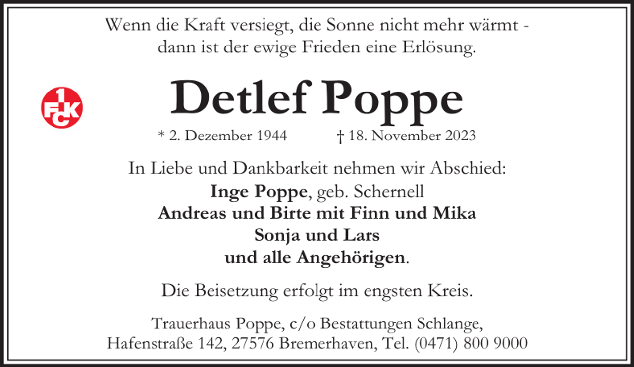 <p>Wenn die Kraft versiegt, die Sonne nicht mehr wärmt dann ist der ewige Frieden eine Erlösung.</p><p>Detlef Poppe</p><p>* 2. Dezember 1944</p><p>† 18. November 2023</p><p>In Liebe und Dankbarkeit nehmen wir Abschied:<br />Inge Poppe, geb. Schernell<br />Andreas und Birte mit Finn und Mika<br />Sonja und Lars<br />und alle Angehörigen.<br />Die Beisetzung erfolgt im engsten Kreis.<br />Trauerhaus Poppe, c/o Bestattungen Schlange,<br />Hafenstraße 142, 27576 Bremerhaven, Tel. (0471) 800 9000</p>
