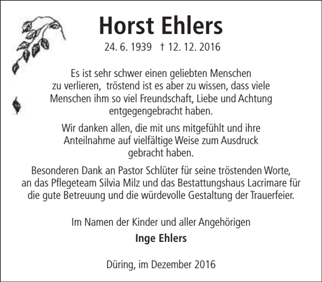 <p>Horst Ehlers<br />24. 6. 1939 † 12. 12. 2016</p><p>Es ist sehr schwer einen geliebten Menschen<br />zu verlieren, tröstend ist es aber zu wissen, dass viele<br />Menschen ihm so viel Freundschaft, Liebe und Achtung<br />entgegengebracht haben.<br />Wir danken allen, die mit uns mitgefühlt und ihre<br />Anteilnahme auf vielfältige Weise zum Ausdruck<br />gebracht haben.<br />Besonderen Dank an Pastor Schlüter für seine tröstenden Worte,<br />an das Pflegeteam Silvia Milz und das Bestattungshaus Lacrimare für<br />die gute Betreuung und die würdevolle Gestaltung der Trauerfeier.<br />Im Namen der Kinder und aller Angehörigen<br />Inge Ehlers<br />Düring, im Dezember 2016</p>