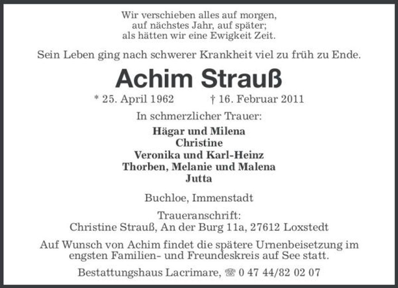 <p>Wir verschieben alles auf morgen, auf nächstes Jahr, auf später; als hätten wir eine Ewigkeit Zeit.</p>
<p>Sein Leben ging nach schwerer Krankheit viel zu früh zu Ende.</p>
<p>Achim Strauß<br />* 25. April 1962 † 16. Februar 2011 In schmerzlicher Trauer: Hägar und Milena Christine Veronika und Karl-Heinz Thorben, Melanie und Malena Jutta Buchloe, Immenstadt Traueranschrift: Christine Strauß, An der Burg 11a, 27612 Loxstedt Auf Wunsch von Achim findet die spätere Urnenbeisetzung im engsten Familien- und Freundeskreis auf See statt. Bestattungshaus Lacrimare, 0 47 44/82 02 07</p>