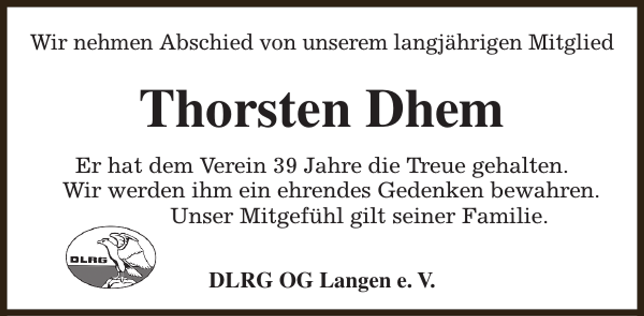 <p>Wir nehmen Abschied von unserem langjährigen Mitglied</p><p>Thorsten Dhem<br />Er hat dem Verein 39 Jahre die Treue gehalten.<br />Wir werden ihm ein ehrendes Gedenken bewahren.<br />Unser Mitgefühl gilt seiner Familie.<br />DLRG OG Langen e. V.</p>
