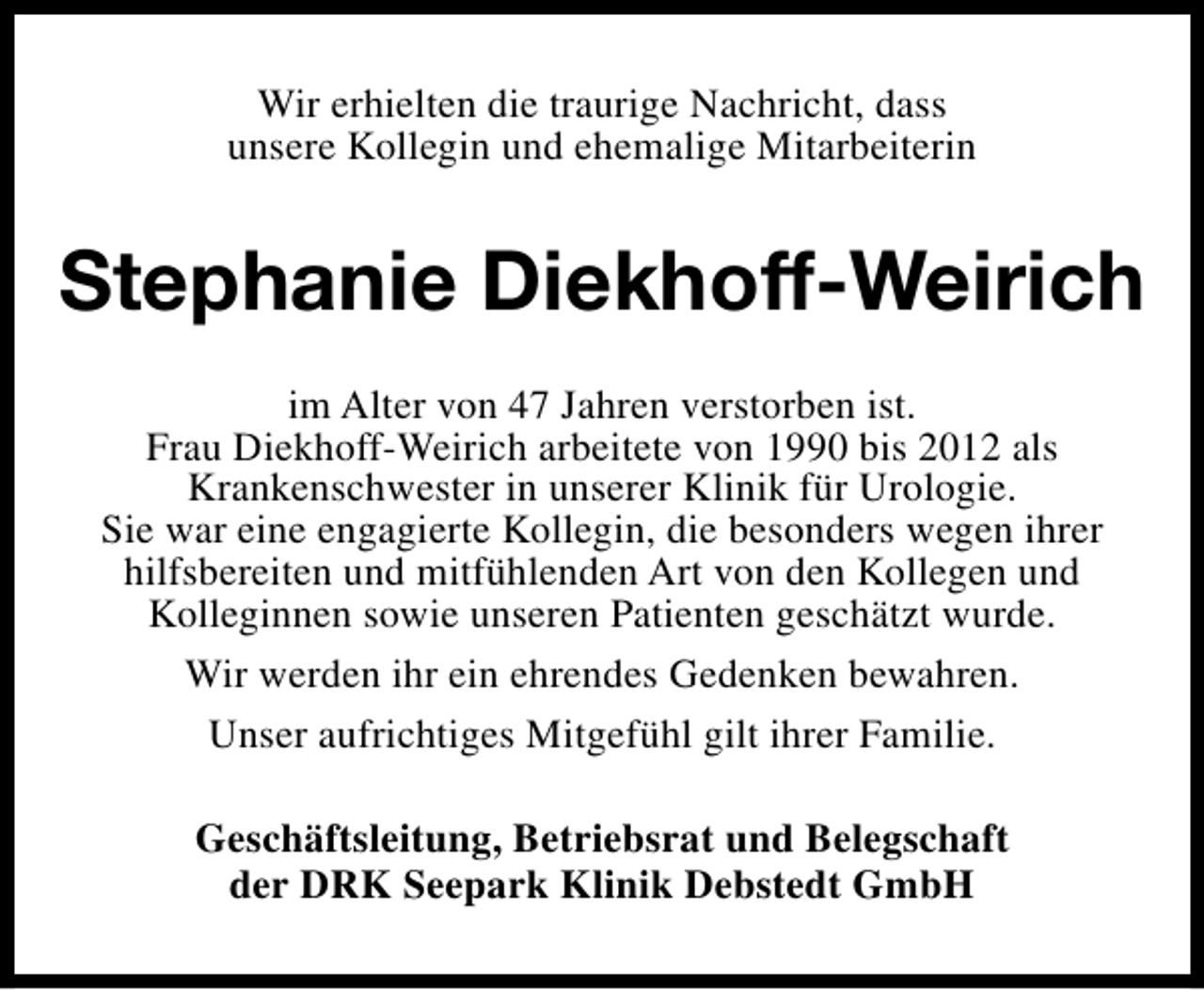 <p>Wir erhielten die traurige Nachricht, dass<br />unsere Kollegin und ehemalige Mitarbeiterin</p><p>Stephanie Diekhoff-Weirich<br />im Alter von 47 Jahren verstorben ist.<br />Frau Diekhoff-Weirich arbeitete von 1990 bis 2012 als<br />Krankenschwester in unserer Klinik für Urologie.<br />Sie war eine engagierte Kollegin, die besonders wegen ihrer<br />hilfsbereiten und mitfühlenden Art von den Kollegen und<br />Kolleginnen sowie unseren Patienten geschätzt wurde.<br />Wir werden ihr ein ehrendes Gedenken bewahren.<br />Unser aufrichtiges Mitgefühl gilt ihrer Familie.<br />Geschäftsleitung, Betriebsrat und Belegschaft<br />der DRK Seepark Klinik Debstedt GmbH</p>