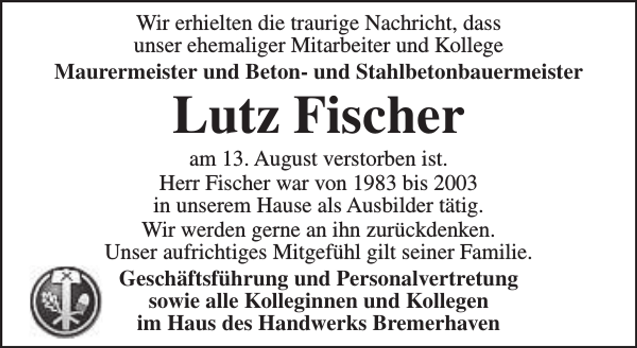 <p>Wir erhielten die traurige Nachricht, dass<br />unser ehemaliger Mitarbeiter und Kollege<br />Maurermeister und Beton- und Stahlbetonbauermeister</p><p>Lutz Fischer</p><p>am 13. August verstorben ist.<br />Herr Fischer war von 1983 bis 2003<br />in unserem Hause als Ausbilder tätig.<br />Wir werden gerne an ihn zurückdenken.<br />Unser aufrichtiges Mitgefühl gilt seiner Familie.<br />Geschäftsführung und Personalvertretung<br />sowie alle Kolleginnen und Kollegen<br />im Haus des Handwerks Bremerhaven</p>
