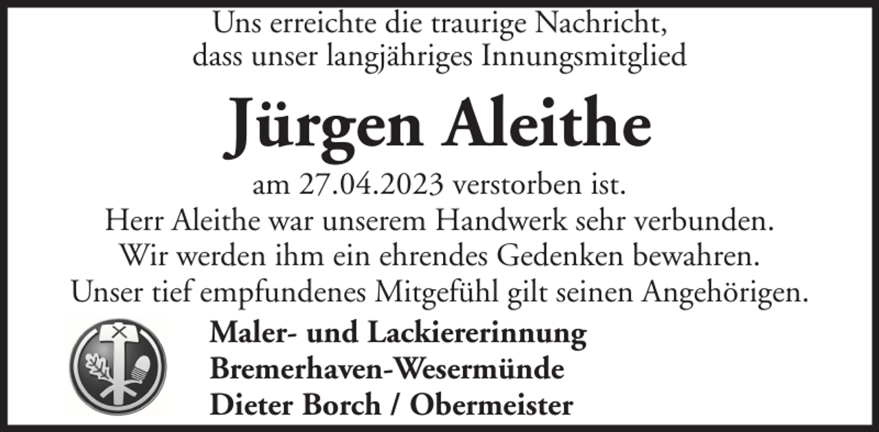 <p>Uns erreichte die traurige Nachricht,<br />dass unser langjähriges Innungsmitglied</p><p>Jürgen Aleithe<br />am 27.04.2023 verstorben ist.<br />Herr Aleithe war unserem Handwerk sehr verbunden.<br />Wir werden ihm ein ehrendes Gedenken bewahren.<br />Unser tief empfundenes Mitgefühl gilt seinen Angehörigen.<br />Maler- und Lackiererinnung<br />Bremerhaven-Wesermünde<br />Dieter Borch / Obermeister</p>