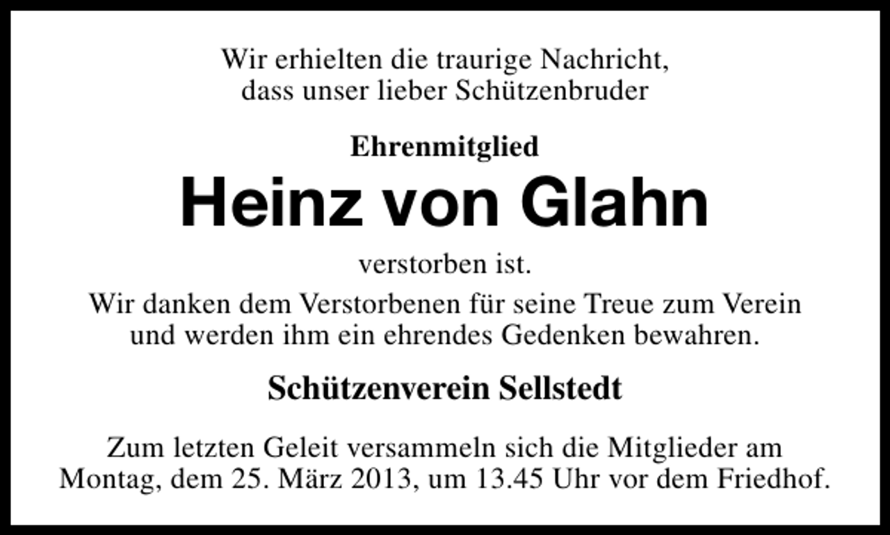 <p>Wir erhielten die traurige Nachricht,<br />dass unser lieber Schützenbruder<br />Ehrenmitglied</p><p>Heinz von Glahn</p><p>verstorben ist.<br />Wir danken dem Verstorbenen für seine Treue zum Verein<br />und werden ihm ein ehrendes Gedenken bewahren.</p><p>Schützenverein Sellstedt<br />Zum letzten Geleit versammeln sich die Mitglieder am<br />Montag, dem 25. März 2013, um 13.45 Uhr vor dem Friedhof.</p>