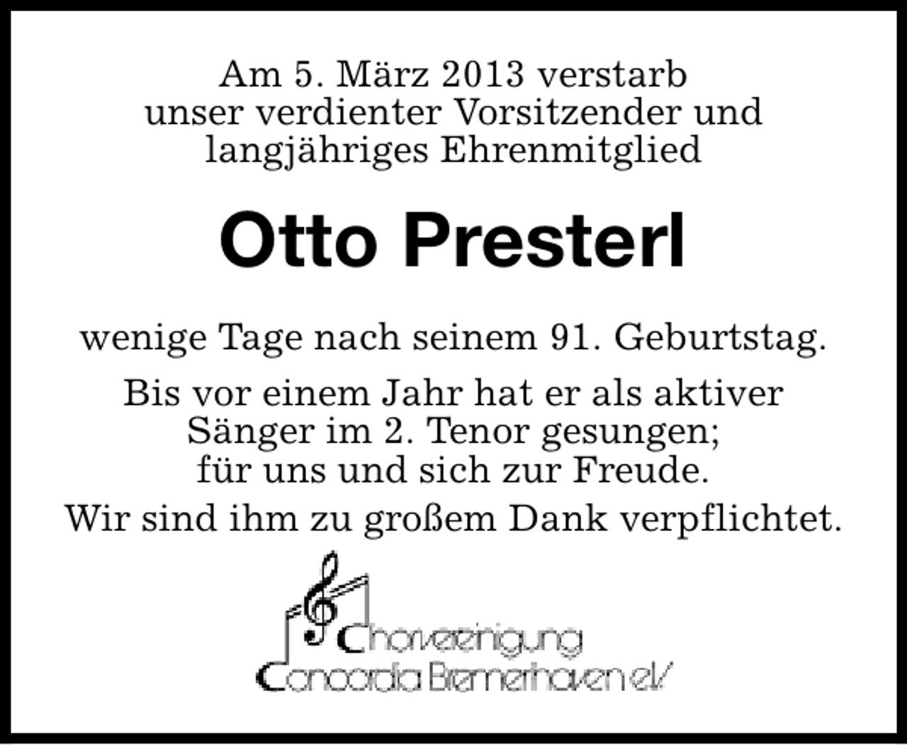 <p>Am 5. März 2013 verstarb<br />unser verdienter Vorsitzender und<br />langjähriges Ehrenmitglied</p><p>Otto Presterl<br />wenige Tage nach seinem 91. Geburtstag.<br />Bis vor einem Jahr hat er als aktiver<br />Sänger im 2. Tenor gesungen;<br />für uns und sich zur Freude.<br />Wir sind ihm zu großem Dank verpflichtet.</p>