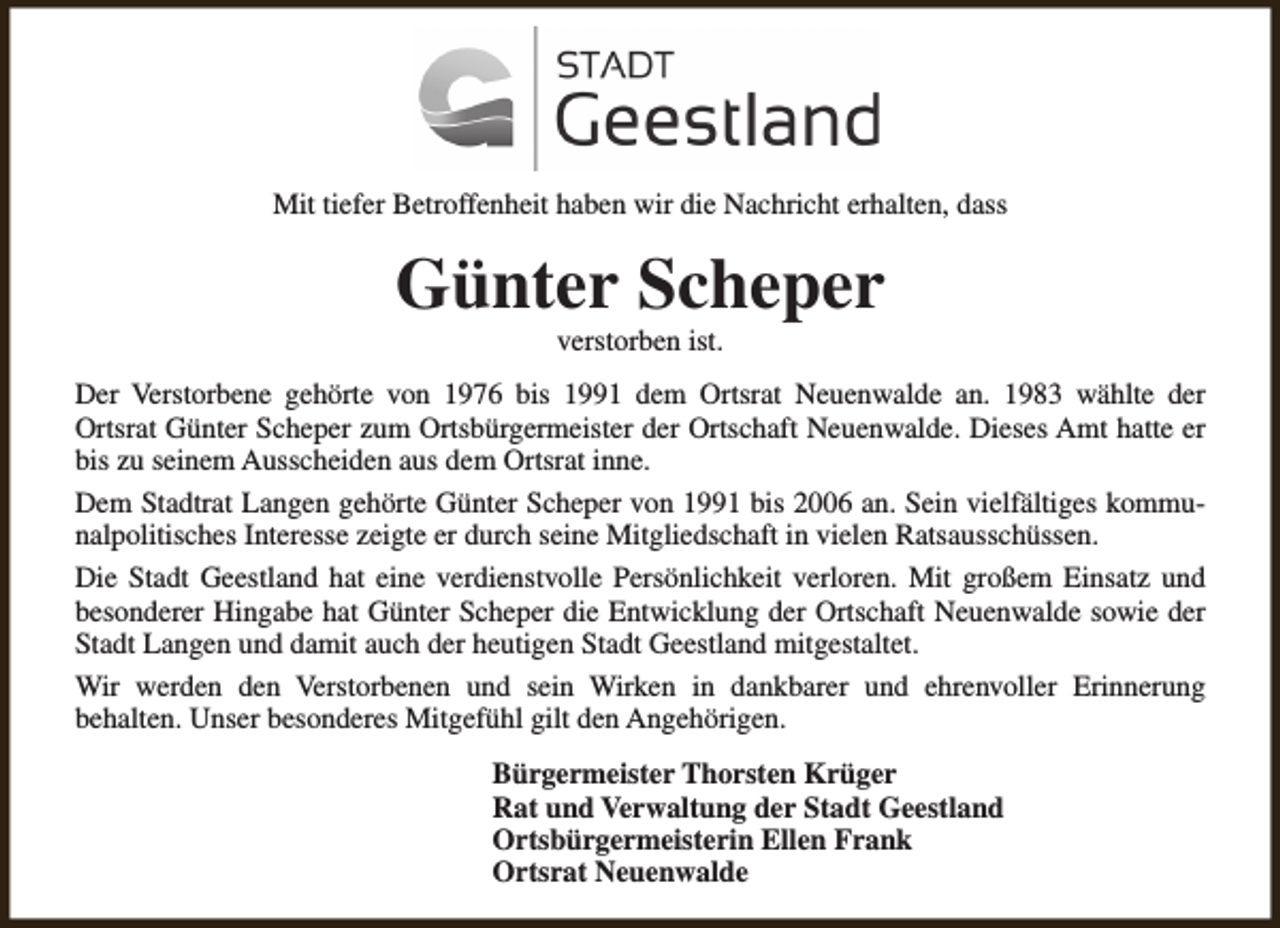 <p>Mit tiefer Betroffenheit haben wir die Nachricht erhalten, dass</p><p>Günter Scheper<br />verstorben ist.</p><p>Der Verstorbene gehörte von 1976 bis 1991 dem Ortsrat Neuenwalde an. 1983 wählte der<br />Ortsrat Günter Scheper zum Ortsbürgermeister der Ortschaft Neuenwalde. Dieses Amt hatte er<br />bis zu seinem Ausscheiden aus dem Ortsrat inne.<br />Dem Stadtrat Langen gehörte Günter Scheper von 1991 bis 2006 an. Sein vielfältiges kommunalpolitisches Interesse zeigte er durch seine Mitgliedschaft in vielen Ratsausschüssen.<br />Die Stadt Geestland hat eine verdienstvolle Persönlichkeit verloren. Mit großem Einsatz und<br />besonderer Hingabe hat Günter Scheper die Entwicklung der Ortschaft Neuenwalde sowie der<br />Stadt Langen und damit auch der heutigen Stadt Geestland mitgestaltet.<br />Wir werden den Verstorbenen und sein Wirken in dankbarer und ehrenvoller Erinnerung<br />behalten. Unser besonderes Mitgefühl gilt den Angehörigen.<br />Bürgermeister Thorsten Krüger<br />Rat und Verwaltung der Stadt Geestland<br />Ortsbürgermeisterin Ellen Frank<br />Ortsrat Neuenwalde</p>