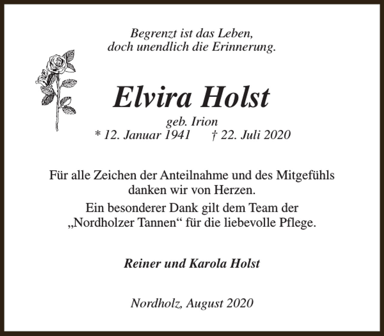 <p>Begrenzt ist das Leben,<br />doch unendlich die Erinnerung.</p><p>Elvira Holst</p><p>geb. Irion<br />* 12. Januar 1941<br />† 22. Juli 2020<br />Für alle Zeichen der Anteilnahme und des Mitgefühls<br />danken wir von Herzen.<br />Ein besonderer Dank gilt dem Team der<br />„Nordholzer Tannen“ für die liebevolle Pflege.<br />Reiner und Karola Holst<br />Nordholz, August 2020</p>