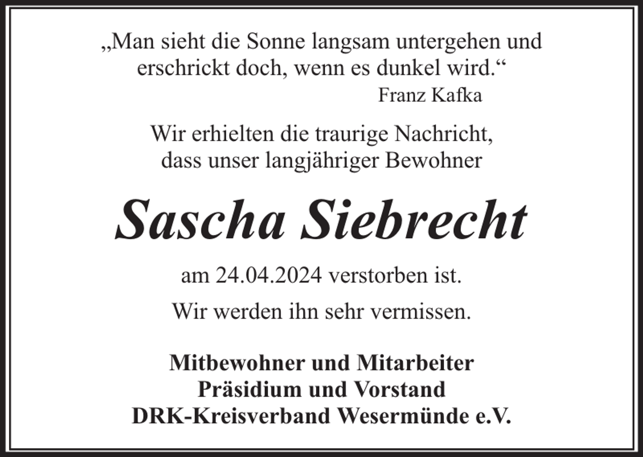 <p>„Man sieht die Sonne langsam untergehen und<br />erschrickt doch, wenn es dunkel wird.“<br />Franz Kafka</p><p>Wir erhielten die traurige Nachricht,<br />dass unser langjähriger Bewohner</p><p>Sascha Siebrecht<br />am 24.04.2024 verstorben ist.<br />Wir werden ihn sehr vermissen.<br />Mitbewohner und Mitarbeiter<br />Präsidium und Vorstand<br />DRK-Kreisverband Wesermünde e.V.</p>