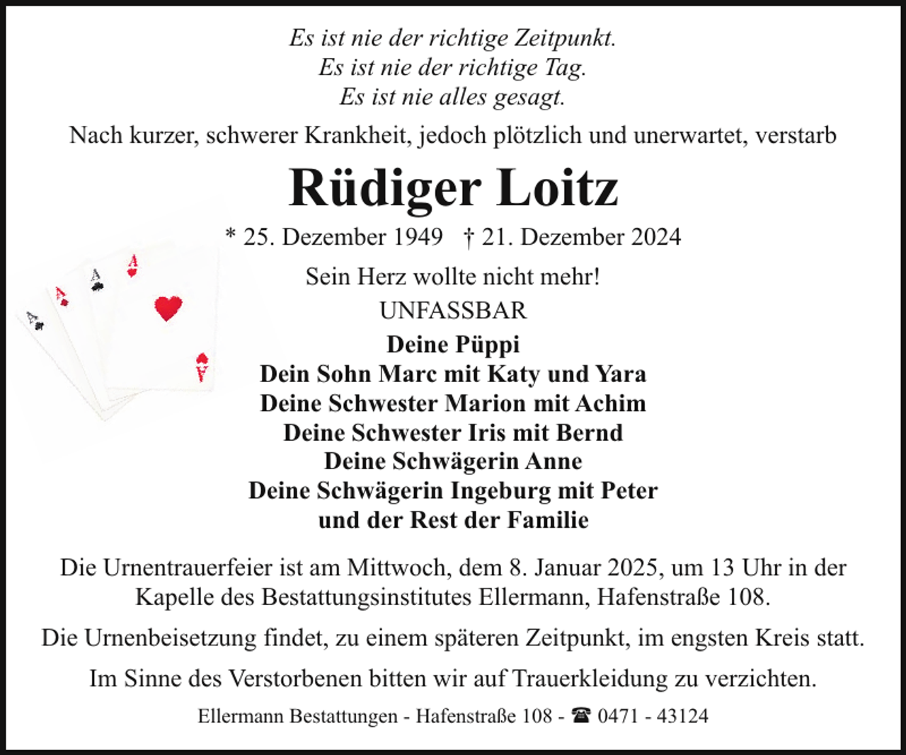<p>Es ist nie der richtige Zeitpunkt.<br />Es ist nie der richtige Tag.<br />Es ist nie alles gesagt.<br />Nach kurzer, schwerer Krankheit, jedoch plötzlich und unerwartet, verstarb</p><p>Rüdiger Loitz</p><p>* 25. Dezember 1949 † 21. Dezember 2024<br />Sein Herz wollte nicht mehr!<br />UNFASSBAR<br />Deine Püppi<br />Dein Sohn Marc mit Katy und Yara<br />Deine Schwester Marion mit Achim<br />Deine Schwester Iris mit Bernd<br />Deine Schwägerin Anne<br />Deine Schwägerin Ingeburg mit Peter<br />und der Rest der Familie<br />Die Urnentrauerfeier ist am Mittwoch, dem 8. Januar 2025, um 13 Uhr in der<br />Kapelle des Bestattungsinstitutes Ellermann, Hafenstraße 108.<br />Die Urnenbeisetzung findet, zu einem späteren Zeitpunkt, im engsten Kreis statt.<br />Im Sinne des Verstorbenen bitten wir auf Trauerkleidung zu verzichten.<br />Ellermann Bestattungen - Hafenstraße 108 - ( 0471 - 43124</p>