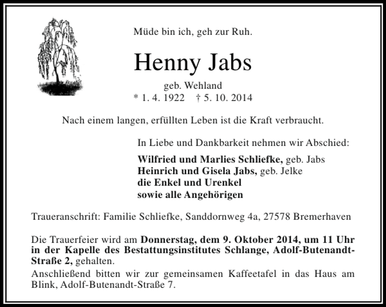<p>Müde bin ich, geh zur Ruh.</p><p>Henny Jabs</p><p>geb. Wehland<br />* 1. 4. 1922 † 5. 10. 2014<br />Nach einem langen, erfüllten Leben ist die Kraft verbraucht.<br />In Liebe und Dankbarkeit nehmen wir Abschied:<br />Wilfried und Marlies Schliefke, geb. Jabs<br />Heinrich und Gisela Jabs, geb. Jelke<br />die Enkel und Urenkel<br />sowie alle Angehörigen<br />Traueranschrift: Familie Schliefke, Sanddornweg 4a, 27578 Bremerhaven<br />Die Trauerfeier wird am Donnerstag, dem 9. Oktober 2014, um 11 Uhr<br />in der Kapelle des Bestattungsinstitutes Schlange, Adolf-ButenandtStraße 2, gehalten.<br />Anschließend bitten wir zur gemeinsamen Kaffeetafel in das Haus am<br />Blink, Adolf-Butenandt-Straße 7.</p>