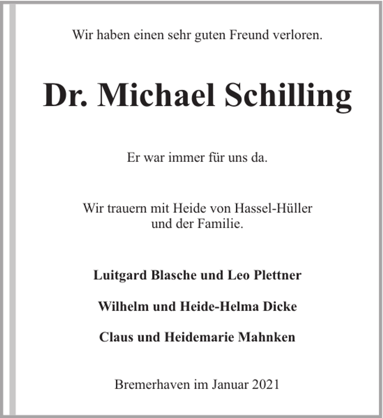 <p>Wir haben einen sehr guten Freund verloren.</p><p>Dr. Michael Schilling<br />Er war immer für uns da.<br />Wir trauern mit Heide von Hassel-Hüller<br />und der Familie.<br />Luitgard Blasche und Leo Plettner<br />Wilhelm und Heide-Helma Dicke<br />Claus und Heidemarie Mahnken<br />Bremerhaven im Januar 2021</p>