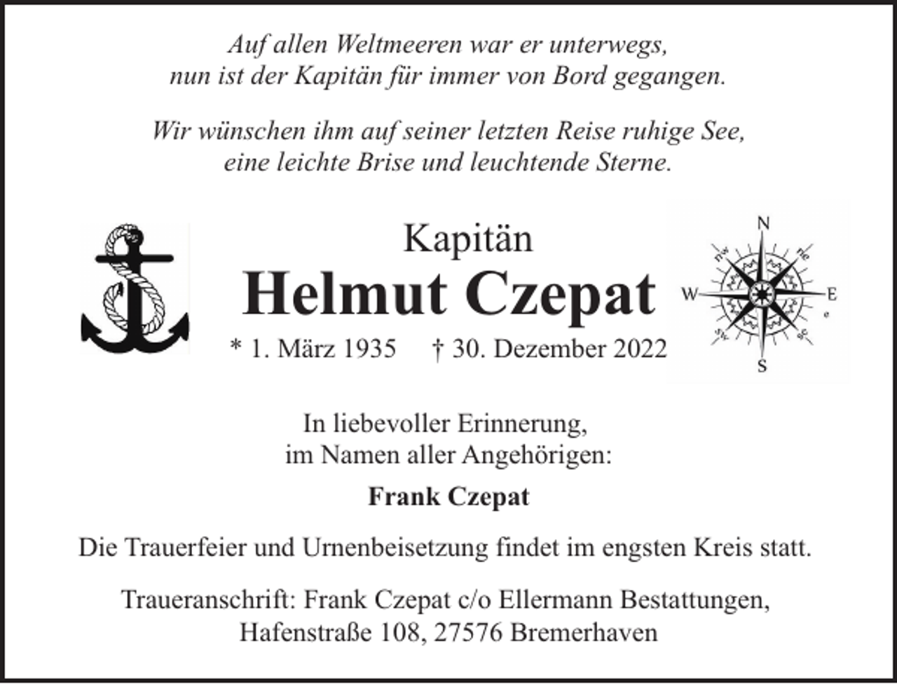 <p>Auf allen Weltmeeren war er unterwegs,<br />nun ist der Kapitän für immer von Bord gegangen.<br />Wir wünschen ihm auf seiner letzten Reise ruhige See,<br />eine leichte Brise und leuchtende Sterne.</p><p>Kapitän</p><p>Helmut Czepat</p><p>* 1. März 1935</p><p>† 30. Dezember 2022</p><p>In liebevoller Erinnerung,<br />im Namen aller Angehörigen:<br />Frank Czepat<br />Die Trauerfeier und Urnenbeisetzung findet im engsten Kreis statt.<br />Traueranschrift: Frank Czepat c/o Ellermann Bestattungen,<br />Hafenstraße 108, 27576 Bremerhaven</p>