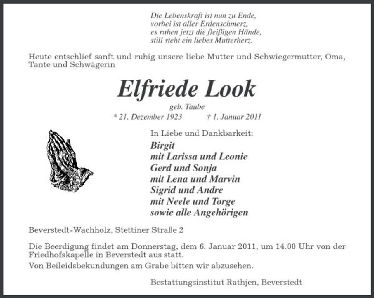 <p>Die Lebenskraft ist nun zu Ende, vorbei ist aller Erdenschmerz, es ruhen jetzt die fleißigen Hände, still steht ein liebes Mutterherz. Heute entschlief sanft und ruhig unsere liebe Mutter und Schwiegermutter, Oma, Tante und Schwägerin</p><p>Elfriede Look<br />geb. Taube * 21. Dezember 1923 † 1. Januar 2011 In Liebe und Dankbarkeit:</p><p>Birgit mit Larissa und Leonie Gerd und Sonja mit Lena und Marvin Sigrid und Andre mit Neele und Torge sowie alle Angehörigen<br />Beverstedt-Wachholz, Stettiner Straße 2 Die Beerdigung findet am Donnerstag, dem 6. Januar 2011, um 14.00 Uhr von der Friedhofskapelle in Beverstedt aus statt. Von Beileidsbekundungen am Grabe bitten wir abzusehen. Bestattungsinstitut Rathjen, Beverstedt</p>